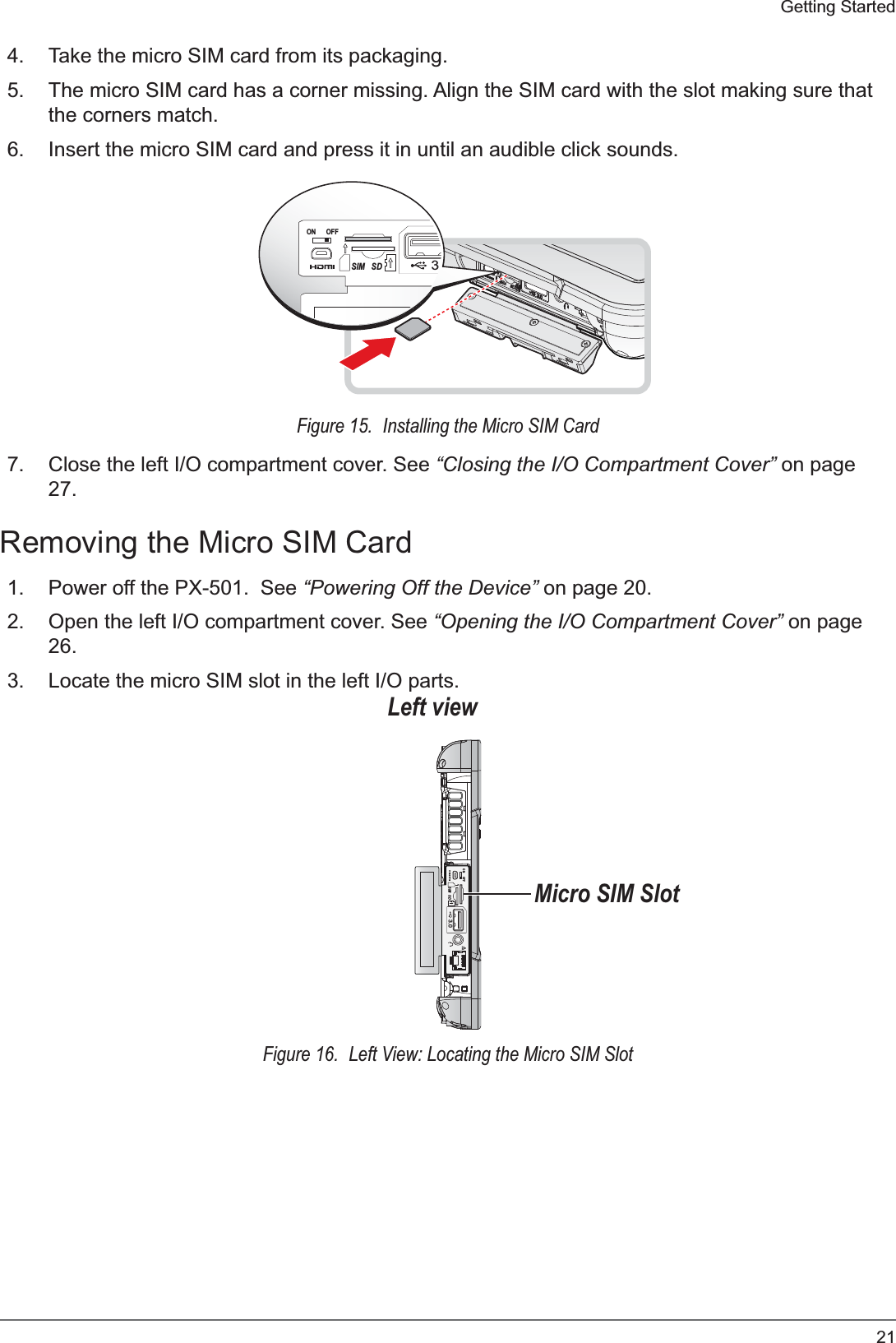 21Getting Started4. Take the micro SIM card from its packaging.5. The micro SIM card has a corner missing. Align the SIM card with the slot making sure that the corners match.6. Insert the micro SIM card and press it in until an audible click sounds.ON OFF3.SDSIMFigure 15.  Installing the Micro SIM Card7. Close the left I/O compartment cover. See “Closing the I/O Compartment Cover” on page 27.Removing the Micro SIM Card1. Power off the PX-501.  See “Powering Off the Device” on page 20.2. Open the left I/O compartment cover. See “Opening the I/O Compartment Cover” on page 26.3. Locate the micro SIM slot in the left I/O parts.ON OFF3.0SDSIMLeft viewMicro SIM SlotFigure 16.  Left View: Locating the Micro SIM Slot