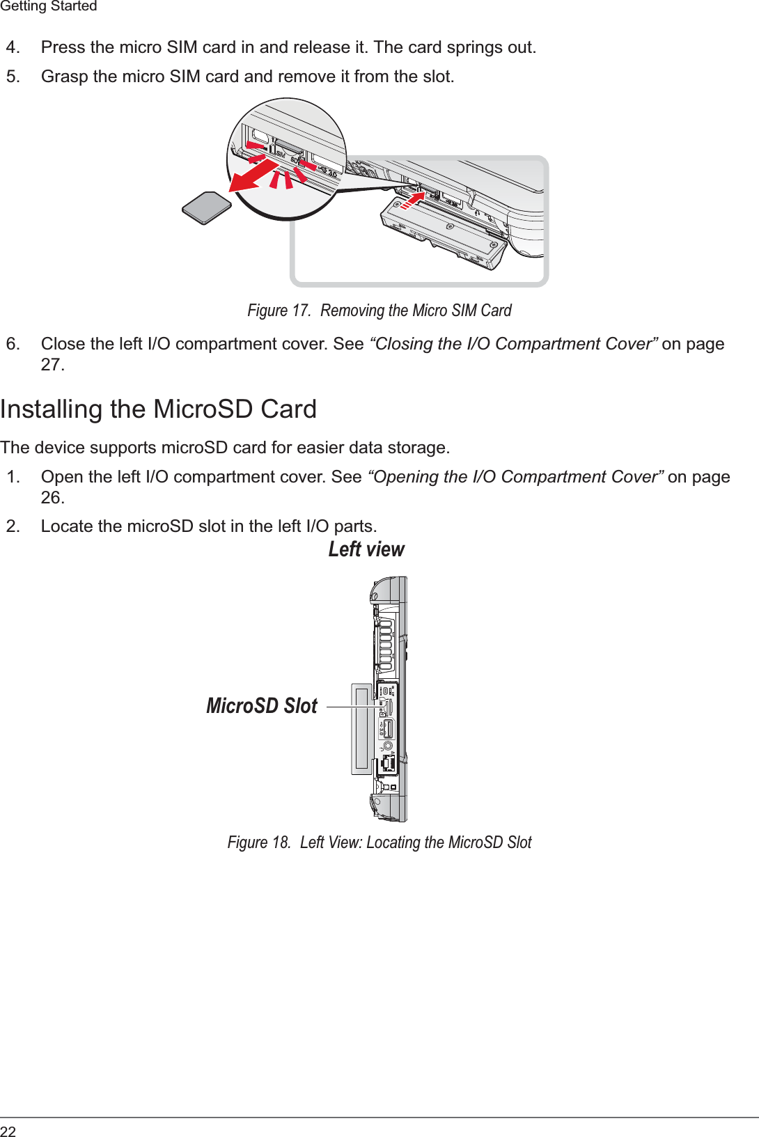 22Getting Started4. Press the micro SIM card in and release it. The card springs out.5. Grasp the micro SIM card and remove it from the slot.Figure 17.  Removing the Micro SIM Card6. Close the left I/O compartment cover. See “Closing the I/O Compartment Cover” on page 27.Installing the MicroSD CardThe device supports microSD card for easier data storage.1. Open the left I/O compartment cover. See “Opening the I/O Compartment Cover” on page 26.2. Locate the microSD slot in the left I/O parts.ON OFF3.0SDSIMLeft viewMicroSD SlotFigure 18.  Left View: Locating the MicroSD Slot