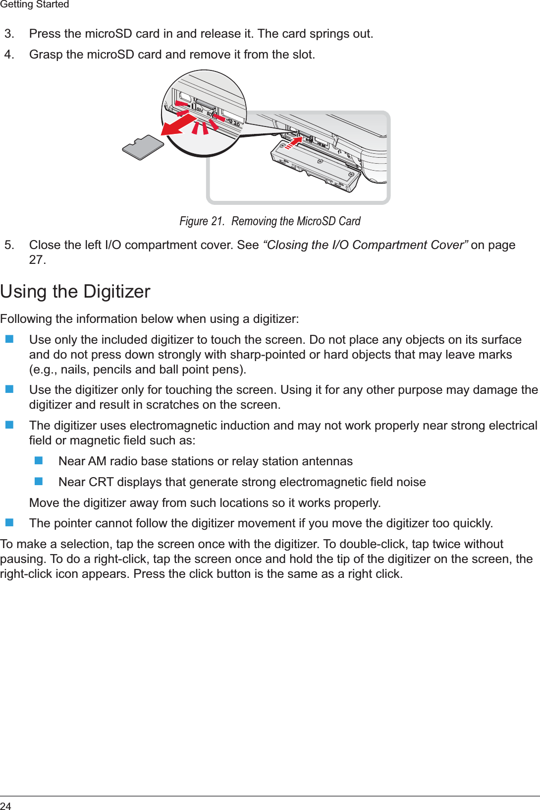 24Getting Started3. Press the microSD card in and release it. The card springs out.4. Grasp the microSD card and remove it from the slot.Figure 21.  Removing the MicroSD Card5. Close the left I/O compartment cover. See “Closing the I/O Compartment Cover” on page 27.Using the DigitizerFollowing the information below when using a digitizer:Use only the included digitizer to touch the screen. Do not place any objects on its surface and do not press down strongly with sharp-pointed or hard objects that may leave marks (e.g., nails, pencils and ball point pens).Use the digitizer only for touching the screen. Using it for any other purpose may damage the digitizer and result in scratches on the screen.The digitizer uses electromagnetic induction and may not work properly near strong electrical field or magnetic field such as:Near AM radio base stations or relay station antennasNear CRT displays that generate strong electromagnetic field noiseMove the digitizer away from such locations so it works properly.The pointer cannot follow the digitizer movement if you move the digitizer too quickly.To make a selection, tap the screen once with the digitizer. To double-click, tap twice without pausing. To do a right-click, tap the screen once and hold the tip of the digitizer on the screen, the right-click icon appears. Press the click button is the same as a right click.