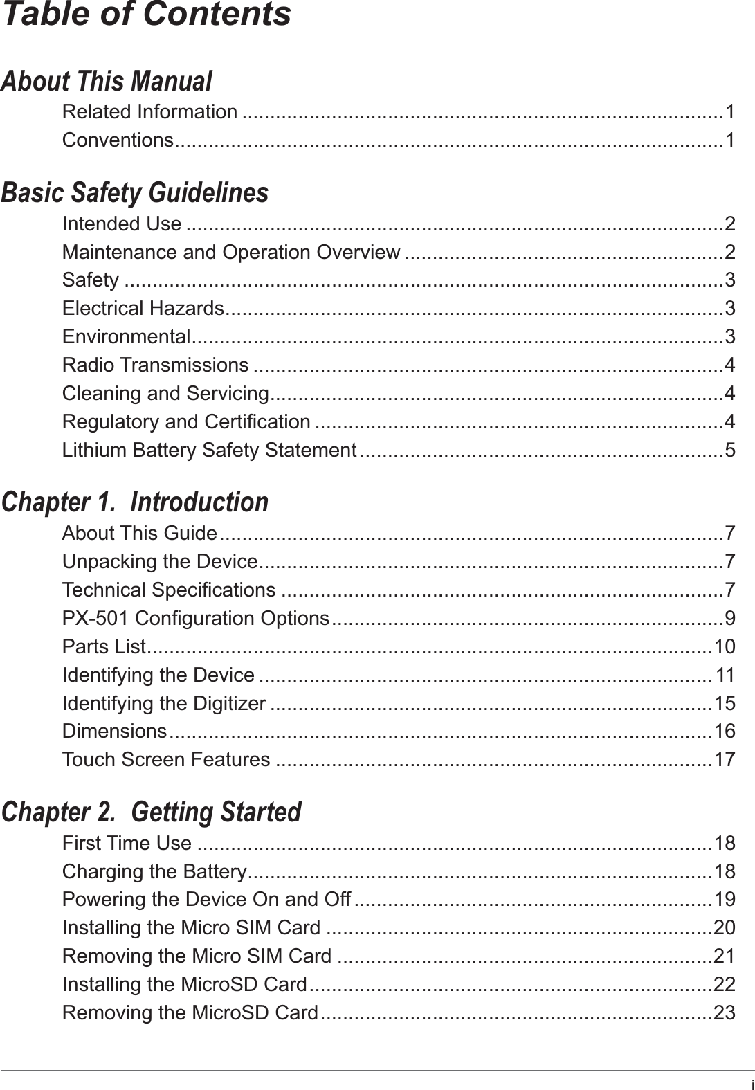 iTable of ContentsAbout This ManualRelated Information ......................................................................................1Conventions..................................................................................................1Basic Safety GuidelinesIntended Use ................................................................................................2Maintenance and Operation Overview .........................................................2Safety ...........................................................................................................3Electrical Hazards.........................................................................................3Environmental...............................................................................................3Radio Transmissions ....................................................................................4Cleaning and Servicing.................................................................................4Regulatory and Certification .........................................................................4Lithium Battery Safety Statement .................................................................5Chapter 1.  IntroductionAbout This Guide..........................................................................................7Unpacking the Device...................................................................................7Technical Specifications ...............................................................................7PX-501 Configuration Options......................................................................9Parts List.....................................................................................................10Identifying the Device .................................................................................11Identifying the Digitizer ...............................................................................15Dimensions.................................................................................................16Touch Screen Features ..............................................................................17Chapter 2.  Getting StartedFirst Time Use ............................................................................................18Charging the Battery...................................................................................18Powering the Device On and Off ................................................................19Installing the Micro SIM Card .....................................................................20Removing the Micro SIM Card ...................................................................21Installing the MicroSD Card........................................................................22Removing the MicroSD Card......................................................................23