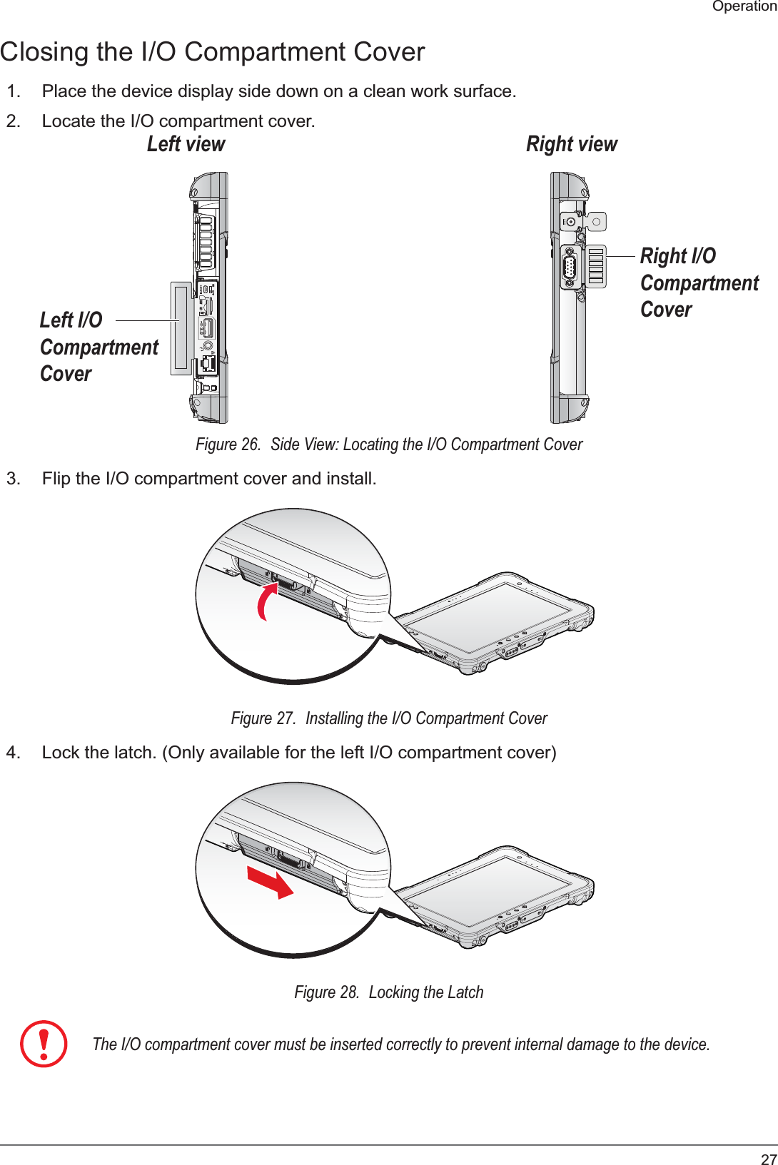 27OperationClosing the I/O Compartment Cover1. Place the device display side down on a clean work surface.2. Locate the I/O compartment cover.ON OFF3.0SDSIMLeft I/O Compartment CoverRight I/O Compartment CoverRight viewLeft viewFigure 26.  Side View: Locating the I/O Compartment Cover3. Flip the I/O compartment cover and install.Figure 27.  Installing the I/O Compartment Cover4. Lock the latch. (Only available for the left I/O compartment cover)Figure 28.  Locking the LatchThe I/O compartment cover must be inserted correctly to prevent internal damage to the device.
