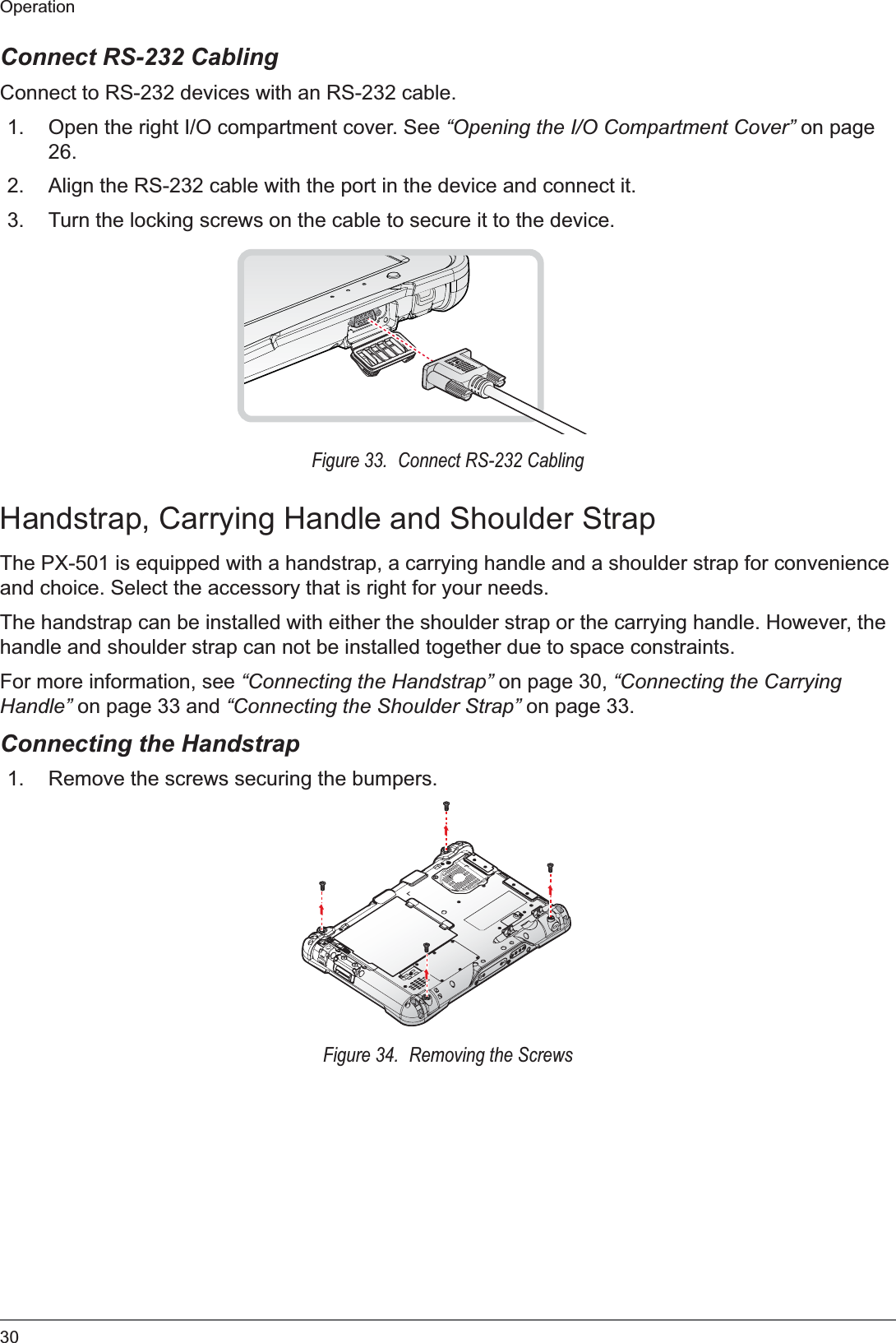 30OperationConnect RS-232 CablingConnect to RS-232 devices with an RS-232 cable.1. Open the right I/O compartment cover. See “Opening the I/O Compartment Cover” on page 26.2. Align the RS-232 cable with the port in the device and connect it.3. Turn the locking screws on the cable to secure it to the device.Figure 33.  Connect RS-232 CablingHandstrap, Carrying Handle and Shoulder StrapThe PX-501 is equipped with a handstrap, a carrying handle and a shoulder strap for convenience and choice. Select the accessory that is right for your needs.The handstrap can be installed with either the shoulder strap or the carrying handle. However, the handle and shoulder strap can not be installed together due to space constraints.For more information, see “Connecting the Handstrap” on page 30, “Connecting the Carrying Handle” on page 33 and “Connecting the Shoulder Strap” on page 33.Connecting the Handstrap1. Remove the screws securing the bumpers.Figure 34.  Removing the Screws