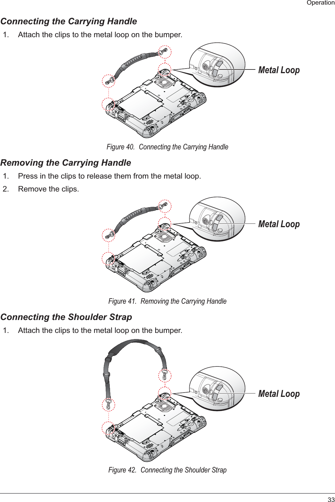 33OperationConnecting the Carrying Handle1. Attach the clips to the metal loop on the bumper.Metal LoopFigure 40.  Connecting the Carrying HandleRemoving the Carrying Handle1. Press in the clips to release them from the metal loop.2. Remove the clips.Metal LoopFigure 41.  Removing the Carrying HandleConnecting the Shoulder Strap1. Attach the clips to the metal loop on the bumper.Metal LoopFigure 42.  Connecting the Shoulder Strap