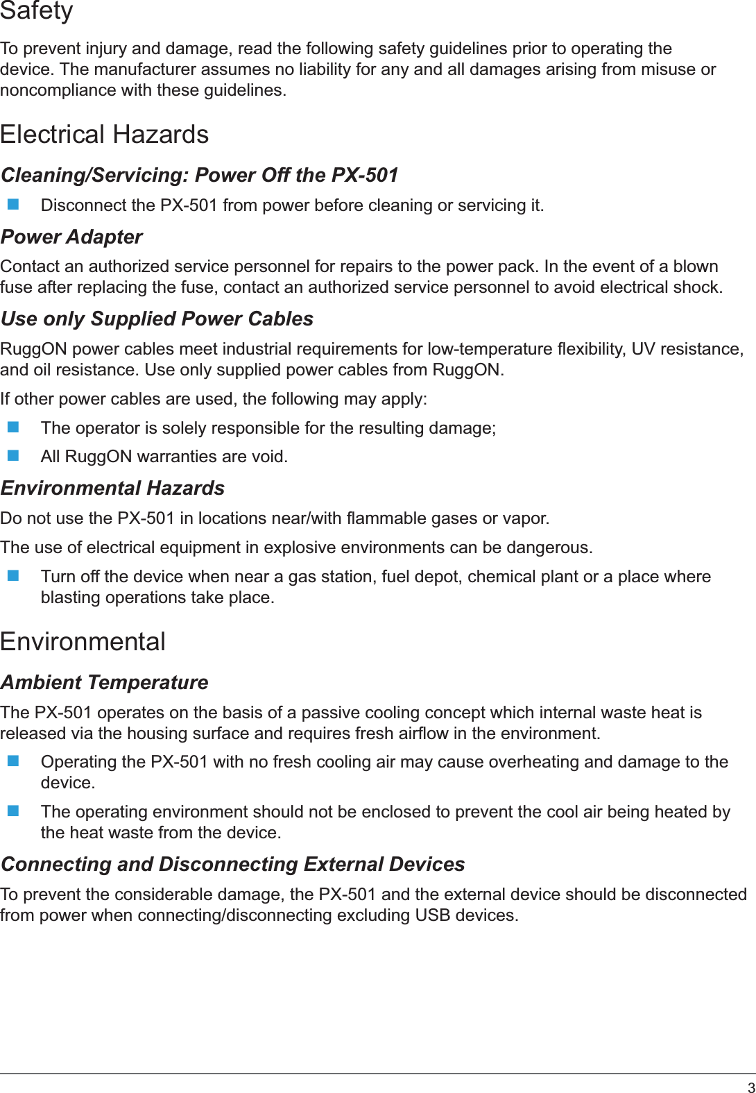 3SafetyTo prevent injury and damage, read the following safety guidelines prior to operating the device. The manufacturer assumes no liability for any and all damages arising from misuse or noncompliance with these guidelines.Electrical HazardsCleaning/Servicing: Power Off the PX-501Disconnect the PX-501 from power before cleaning or servicing it.Power AdapterContact an authorized service personnel for repairs to the power pack. In the event of a blown fuse after replacing the fuse, contact an authorized service personnel to avoid electrical shock.Use only Supplied Power CablesRuggON power cables meet industrial requirements for low-temperature flexibility, UV resistance, and oil resistance. Use only supplied power cables from RuggON. If other power cables are used, the following may apply:The operator is solely responsible for the resulting damage;All RuggON warranties are void.Environmental HazardsDo not use the PX-501 in locations near/with flammable gases or vapor.The use of electrical equipment in explosive environments can be dangerous.Turn off the device when near a gas station, fuel depot, chemical plant or a place where blasting operations take place.EnvironmentalAmbient TemperatureThe PX-501 operates on the basis of a passive cooling concept which internal waste heat is released via the housing surface and requires fresh airflow in the environment.Operating the PX-501 with no fresh cooling air may cause overheating and damage to the device.The operating environment should not be enclosed to prevent the cool air being heated by the heat waste from the device.Connecting and Disconnecting External DevicesTo prevent the considerable damage, the PX-501 and the external device should be disconnected from power when connecting/disconnecting excluding USB devices.