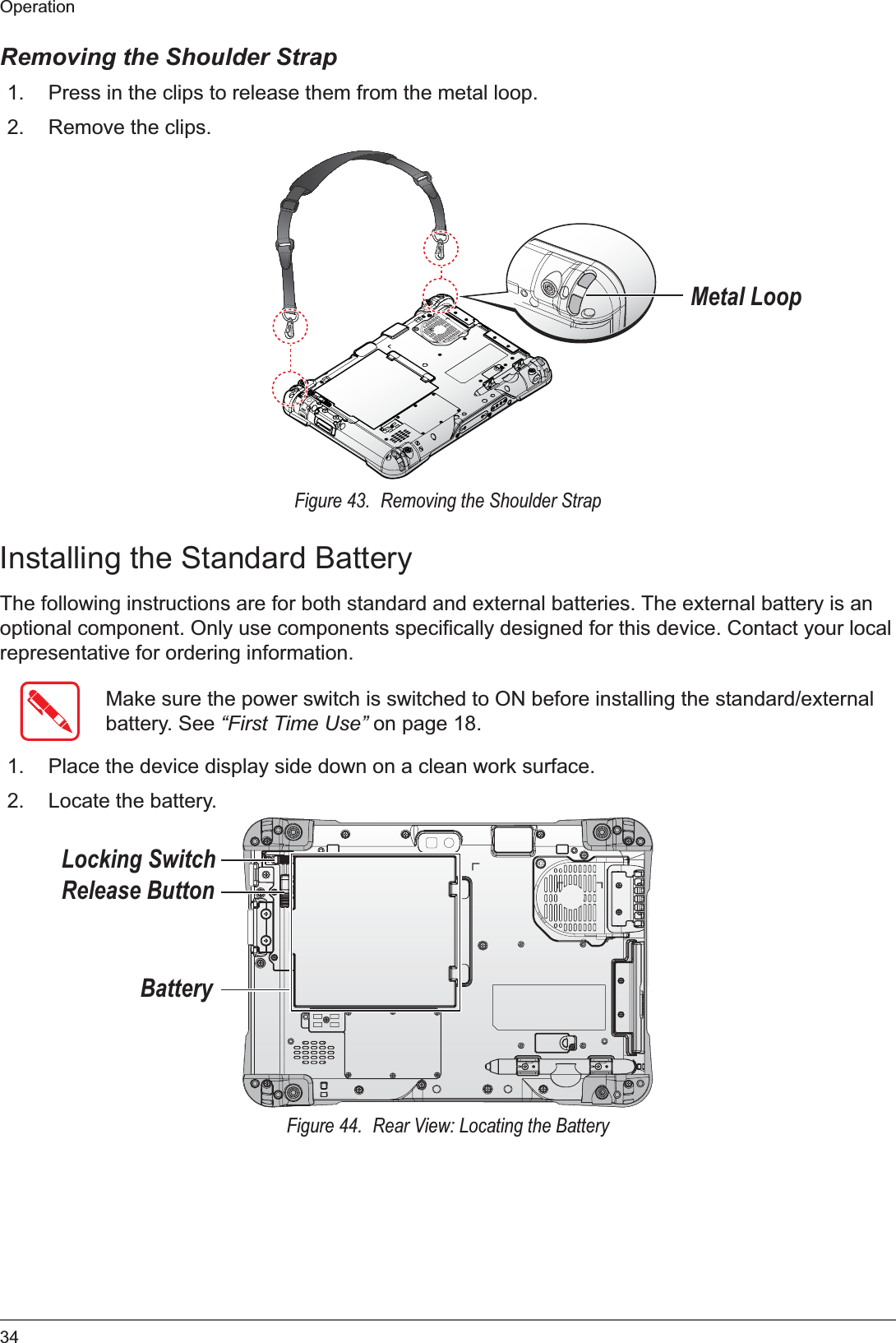 34OperationRemoving the Shoulder Strap1. Press in the clips to release them from the metal loop.2. Remove the clips.Metal LoopFigure 43.  Removing the Shoulder StrapInstalling the Standard BatteryThe following instructions are for both standard and external batteries. The external battery is an optional component. Only use components specifically designed for this device. Contact your local representative for ordering information.Make sure the power switch is switched to ON before installing the standard/external battery. See “First Time Use” on page 18.1. Place the device display side down on a clean work surface.2. Locate the battery.BatteryRelease ButtonLocking SwitchFigure 44.  Rear View: Locating the Battery