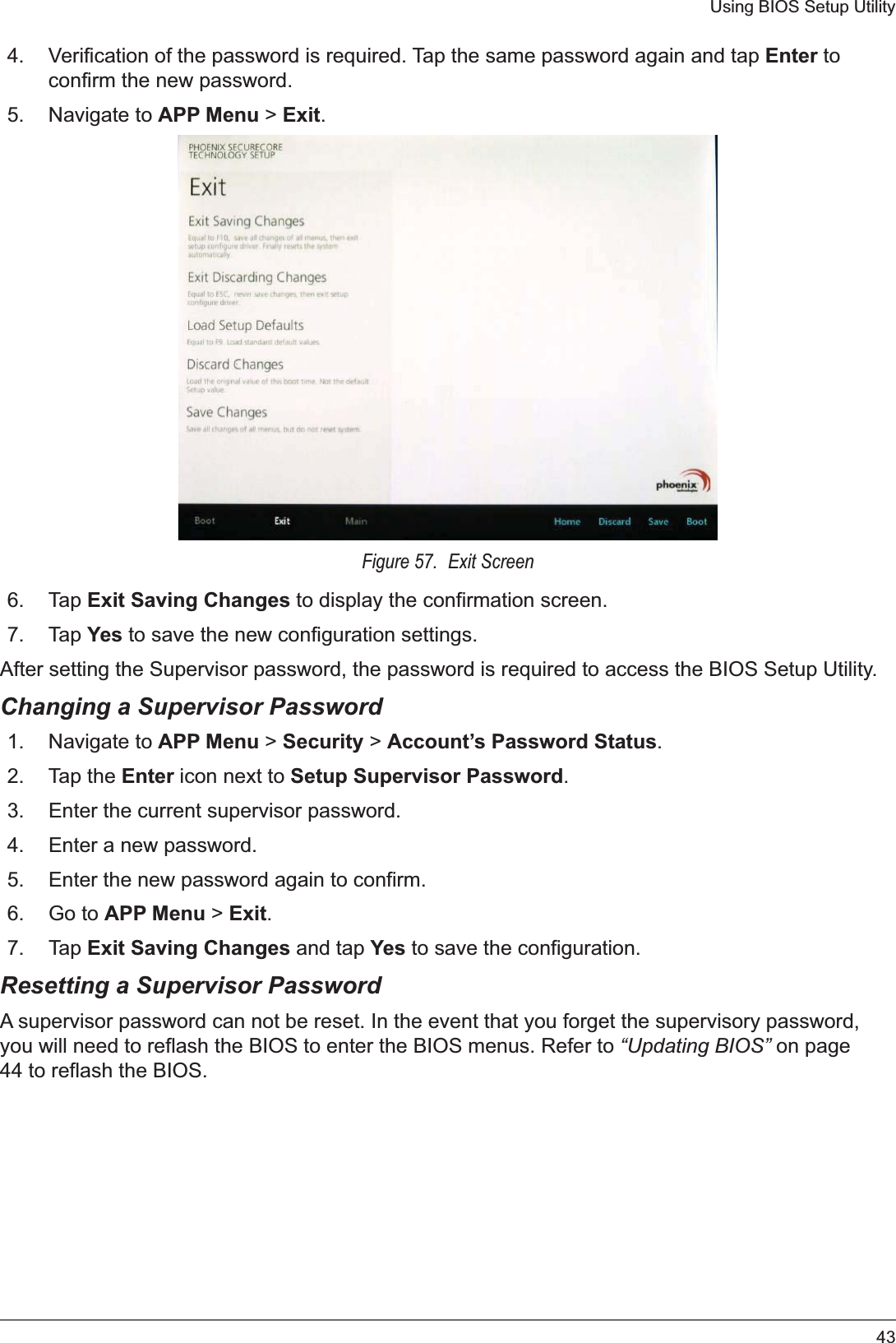 43Using BIOS Setup Utility4. Verification of the password is required. Tap the same password again and tap Enter to confirm the new password.5. Navigate to APP Menu &gt; Exit.Figure 57.  Exit Screen6. Tap Exit Saving Changes to display the confirmation screen.7. Tap Yes to save the new configuration settings.After setting the Supervisor password, the password is required to access the BIOS Setup Utility.Changing a Supervisor Password1. Navigate to APP Menu &gt; Security &gt; Account’s Password Status.2. Tap the Enter icon next to Setup Supervisor Password.3. Enter the current supervisor password.4. Enter a new password.5. Enter the new password again to confirm.6. Go to APP Menu &gt; Exit.7. Tap Exit Saving Changes and tap Yes to save the configuration.Resetting a Supervisor PasswordA supervisor password can not be reset. In the event that you forget the supervisory password, you will need to reflash the BIOS to enter the BIOS menus. Refer to “Updating BIOS” on page 44 to reflash the BIOS.