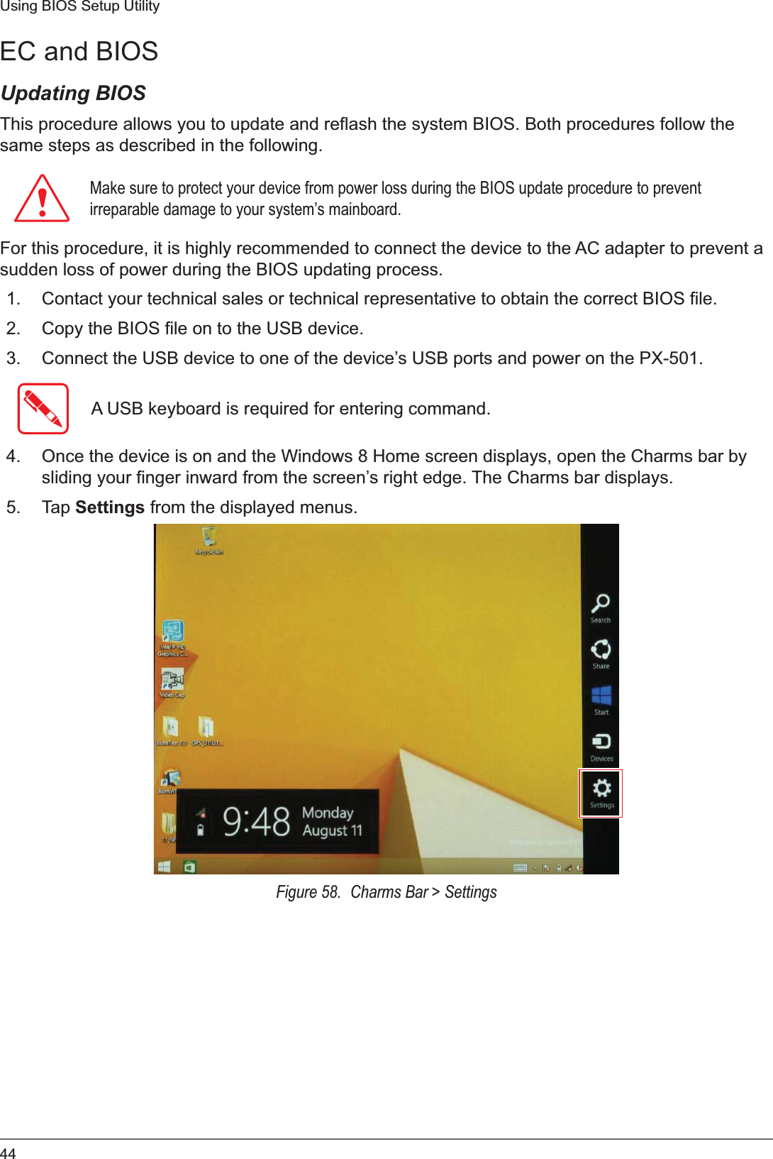 44Using BIOS Setup UtilityEC and BIOSUpdating BIOSThis procedure allows you to update and reflash the system BIOS. Both procedures follow the same steps as described in the following. 0DNHVXUHWRSURWHFW\RXUGHYLFHIURPSRZHUORVVGXULQJWKH%,26XSGDWHSURFHGXUHWRSUHYHQWLUUHSDUDEOHGDPDJHWR\RXUV\VWHP¶VPDLQERDUGFor this procedure, it is highly recommended to connect the device to the AC adapter to prevent a sudden loss of power during the BIOS updating process.1. Contact your technical sales or technical representative to obtain the correct BIOS file.2. Copy the BIOS file on to the USB device.3. Connect the USB device to one of the device’s USB ports and power on the PX-501.A USB keyboard is required for entering command.4. Once the device is on and the Windows 8 Home screen displays, open the Charms bar by sliding your finger inward from the screen’s right edge. The Charms bar displays.5. Tap Settings from the displayed menus.Figure 58.  Charms Bar &gt; Settings