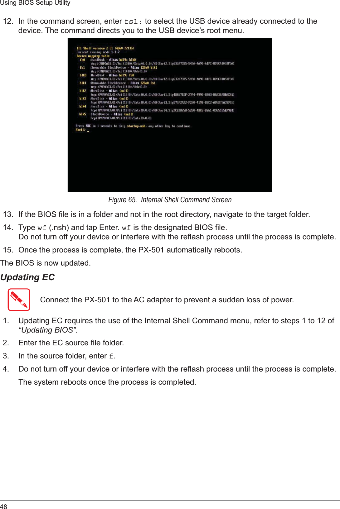 48Using BIOS Setup Utility12. In the command screen, enter fs1: to select the USB device already connected to the device. The command directs you to the USB device’s root menu. Figure 65.  Internal Shell Command Screen13. If the BIOS file is in a folder and not in the root directory, navigate to the target folder. 14. Type wf (.nsh) and tap Enter. wf is the designated BIOS file. Do not turn off your device or interfere with the reflash process until the process is complete.15. Once the process is complete, the PX-501 automatically reboots. The BIOS is now updated. Updating ECConnect the PX-501 to the AC adapter to prevent a sudden loss of power.1. Updating EC requires the use of the Internal Shell Command menu, refer to steps 1 to 12 of “Updating BIOS”.2. Enter the EC source file folder.3. In the source folder, enter f.4. Do not turn off your device or interfere with the reflash process until the process is complete.The system reboots once the process is completed.