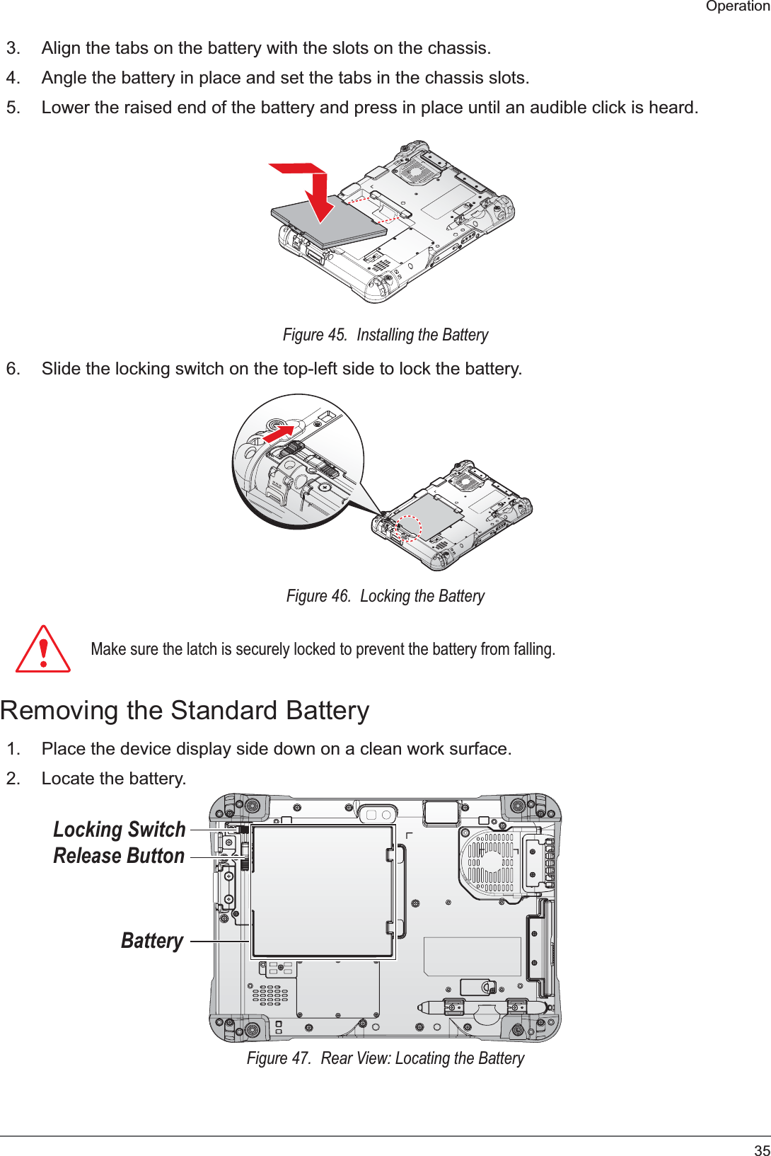 35Operation3. Align the tabs on the battery with the slots on the chassis.4. Angle the battery in place and set the tabs in the chassis slots.5. Lower the raised end of the battery and press in place until an audible click is heard.Figure 45.  Installing the Battery6. Slide the locking switch on the top-left side to lock the battery.Figure 46.  Locking the Battery0DNHVXUHWKHODWFKLVVHFXUHO\ORFNHGWRSUHYHQWWKHEDWWHU\IURPIDOOLQJRemoving the Standard Battery1. Place the device display side down on a clean work surface.2. Locate the battery.BatteryRelease ButtonLocking SwitchFigure 47.  Rear View: Locating the Battery