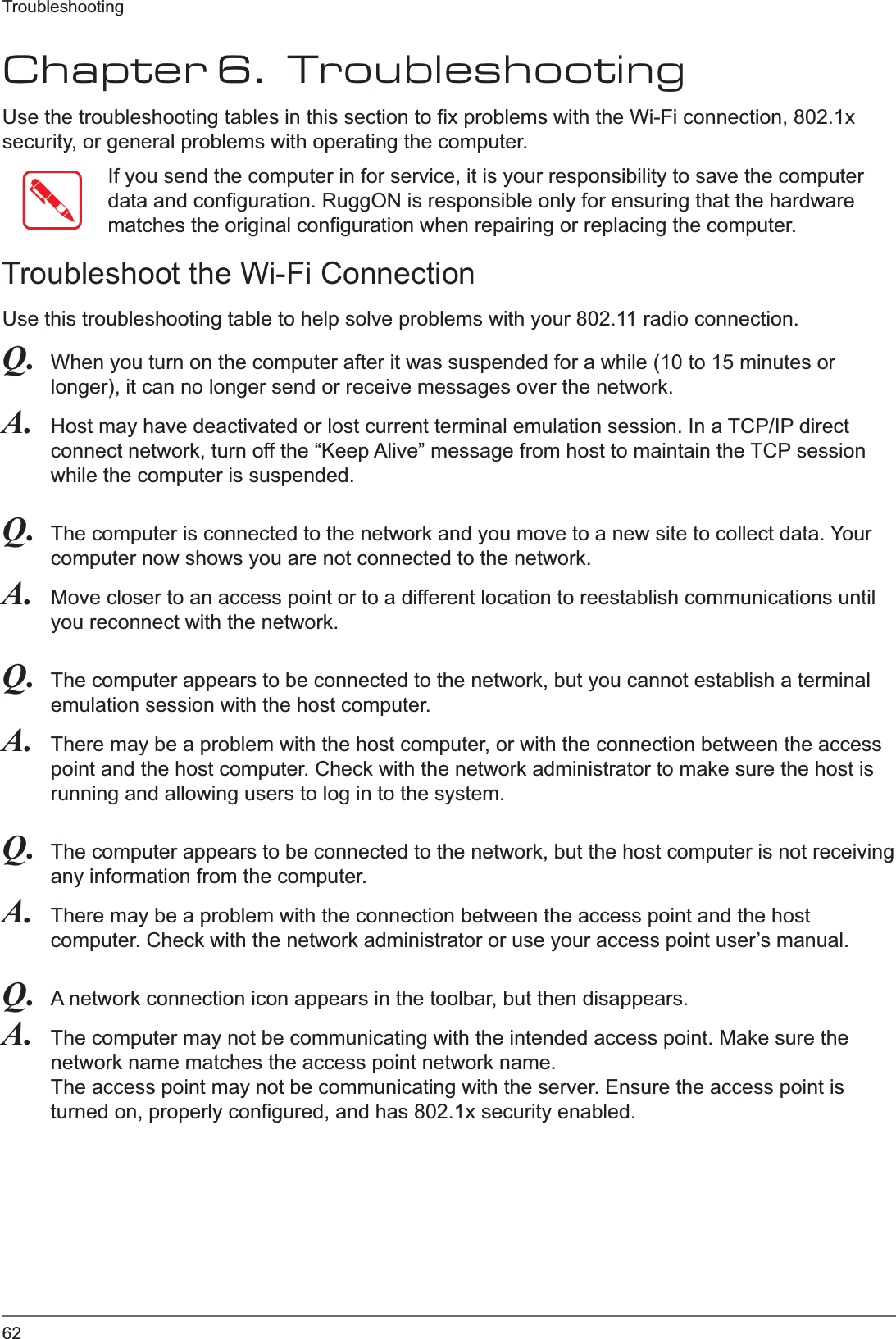 62TroubleshootingChapter 6.  TroubleshootingUse the troubleshooting tables in this section to fix problems with the Wi-Fi connection, 802.1x security, or general problems with operating the computer.If you send the computer in for service, it is your responsibility to save the computer data and configuration. RuggON is responsible only for ensuring that the hardware matches the original configuration when repairing or replacing the computer.Troubleshoot the Wi-Fi ConnectionUse this troubleshooting table to help solve problems with your 802.11 radio connection.Q. When you turn on the computer after it was suspended for a while (10 to 15 minutes or longer), it can no longer send or receive messages over the network.A. Host may have deactivated or lost current terminal emulation session. In a TCP/IP direct connect network, turn off the “Keep Alive” message from host to maintain the TCP session while the computer is suspended.Q. The computer is connected to the network and you move to a new site to collect data. Your computer now shows you are not connected to the network.A. Move closer to an access point or to a different location to reestablish communications until you reconnect with the network.Q. The computer appears to be connected to the network, but you cannot establish a terminal emulation session with the host computer.A. There may be a problem with the host computer, or with the connection between the access point and the host computer. Check with the network administrator to make sure the host is running and allowing users to log in to the system.Q. The computer appears to be connected to the network, but the host computer is not receiving any information from the computer.A. There may be a problem with the connection between the access point and the host computer. Check with the network administrator or use your access point user’s manual.Q. A network connection icon appears in the toolbar, but then disappears.A. The computer may not be communicating with the intended access point. Make sure the network name matches the access point network name.The access point may not be communicating with the server. Ensure the access point is turned on, properly configured, and has 802.1x security enabled.
