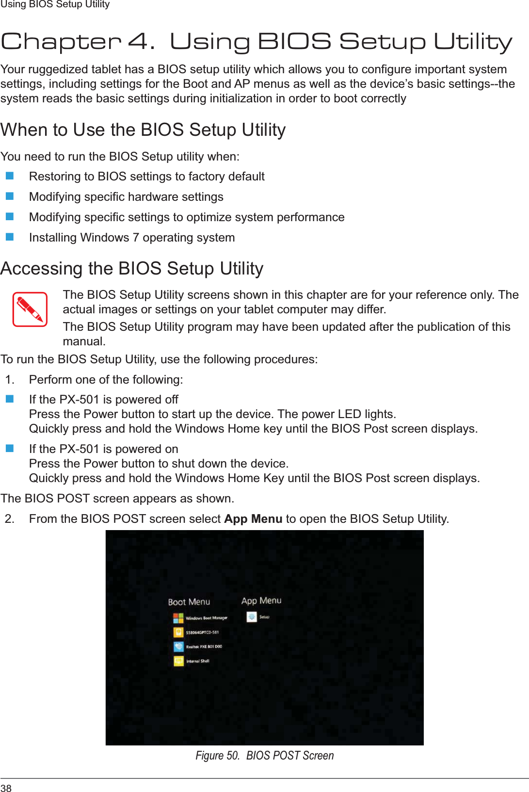 38Using BIOS Setup UtilityChapter 4.  Using BIOS Setup UtilityYour ruggedized tablet has a BIOS setup utility which allows you to configure important system settings, including settings for the Boot and AP menus as well as the device’s basic settings--the system reads the basic settings during initialization in order to boot correctlyWhen to Use the BIOS Setup UtilityYou need to run the BIOS Setup utility when:Restoring to BIOS settings to factory defaultModifying specific hardware settingsModifying specific settings to optimize system performanceInstalling Windows 7 operating systemAccessing the BIOS Setup UtilityThe BIOS Setup Utility screens shown in this chapter are for your reference only. The actual images or settings on your tablet computer may differ.The BIOS Setup Utility program may have been updated after the publication of this manual.To run the BIOS Setup Utility, use the following procedures:1. Perform one of the following:If the PX-501 is powered offPress the Power button to start up the device. The power LED lights.Quickly press and hold the Windows Home key until the BIOS Post screen displays.If the PX-501 is powered onPress the Power button to shut down the device.Quickly press and hold the Windows Home Key until the BIOS Post screen displays.The BIOS POST screen appears as shown.2. From the BIOS POST screen select App Menu to open the BIOS Setup Utility.Figure 50.  BIOS POST Screen