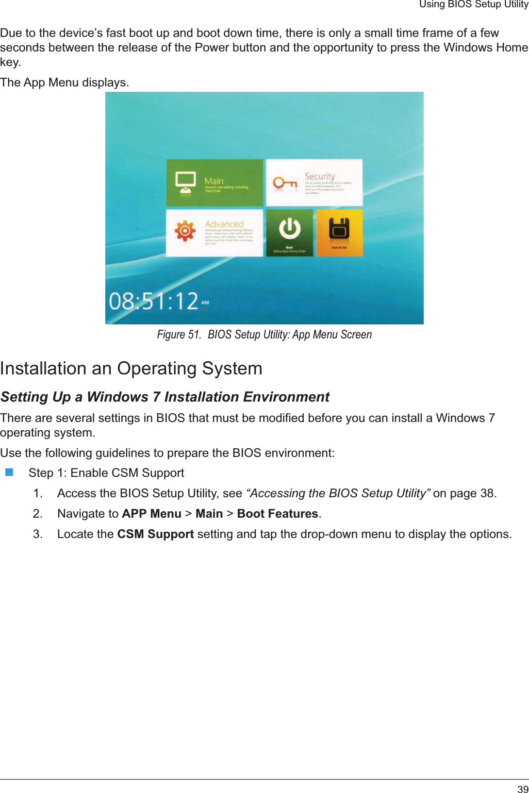 39Using BIOS Setup UtilityDue to the device’s fast boot up and boot down time, there is only a small time frame of a few seconds between the release of the Power button and the opportunity to press the Windows Home key.The App Menu displays.Figure 51.  BIOS Setup Utility: App Menu ScreenInstallation an Operating SystemSetting Up a Windows 7 Installation EnvironmentThere are several settings in BIOS that must be modified before you can install a Windows 7 operating system.Use the following guidelines to prepare the BIOS environment:Step 1: Enable CSM Support1. Access the BIOS Setup Utility, see “Accessing the BIOS Setup Utility” on page 38.2. Navigate to APP Menu &gt; Main &gt; Boot Features.3. Locate the CSM Support setting and tap the drop-down menu to display the options.