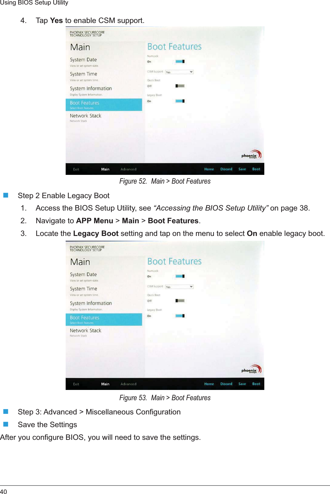 40Using BIOS Setup Utility4. Tap Yes to enable CSM support. Figure 52.  Main &gt; Boot FeaturesStep 2 Enable Legacy Boot1. Access the BIOS Setup Utility, see “Accessing the BIOS Setup Utility” on page 38.2. Navigate to APP Menu &gt; Main &gt; Boot Features.3. Locate the Legacy Boot setting and tap on the menu to select On enable legacy boot. Figure 53.  Main &gt; Boot FeaturesStep 3: Advanced &gt; Miscellaneous ConfigurationSave the SettingsAfter you configure BIOS, you will need to save the settings.