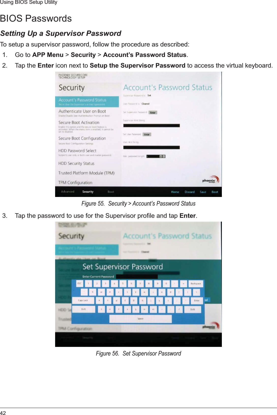 42Using BIOS Setup UtilityBIOS PasswordsSetting Up a Supervisor PasswordTo setup a supervisor password, follow the procedure as described:1. Go to APP Menu &gt; Security &gt; Account’s Password Status.2. Tap the Enter icon next to Setup the Supervisor Password to access the virtual keyboard.Figure 55.  Security &gt; Account’s Password Status3. Tap the password to use for the Supervisor profile and tap Enter.Figure 56.  Set Supervisor Password