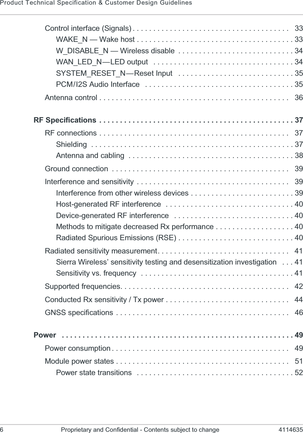 Product Technical Specification &amp; Customer Design Guidelines6 Proprietary and Confidential - Contents subject to change 4114635Control interface (Signals) . . . . . . . . . . . . . . . . . . . . . . . . . . . . . . . . . . . . . .   33WAKE_N — Wake host . . . . . . . . . . . . . . . . . . . . . . . . . . . . . . . . . . . . . . 33W_DISABLE_N — Wireless disable  . . . . . . . . . . . . . . . . . . . . . . . . . . . . 34WAN_LED_N—LED output   . . . . . . . . . . . . . . . . . . . . . . . . . . . . . . . . . . 34SYSTEM_RESET_N—Reset Input   . . . . . . . . . . . . . . . . . . . . . . . . . . . . 35PCM/I2S Audio Interface   . . . . . . . . . . . . . . . . . . . . . . . . . . . . . . . . . . . . 35Antenna control . . . . . . . . . . . . . . . . . . . . . . . . . . . . . . . . . . . . . . . . . . . . . .   36RF Specifications . . . . . . . . . . . . . . . . . . . . . . . . . . . . . . . . . . . . . . . . . . . . . . . 37RF connections . . . . . . . . . . . . . . . . . . . . . . . . . . . . . . . . . . . . . . . . . . . . . .   37Shielding  . . . . . . . . . . . . . . . . . . . . . . . . . . . . . . . . . . . . . . . . . . . . . . . . . 37Antenna and cabling  . . . . . . . . . . . . . . . . . . . . . . . . . . . . . . . . . . . . . . . . 38Ground connection  . . . . . . . . . . . . . . . . . . . . . . . . . . . . . . . . . . . . . . . . . . .   39Interference and sensitivity . . . . . . . . . . . . . . . . . . . . . . . . . . . . . . . . . . . . .   39Interference from other wireless devices . . . . . . . . . . . . . . . . . . . . . . . . . 39Host-generated RF interference  . . . . . . . . . . . . . . . . . . . . . . . . . . . . . . . 40Device-generated RF interference   . . . . . . . . . . . . . . . . . . . . . . . . . . . . . 40Methods to mitigate decreased Rx performance . . . . . . . . . . . . . . . . . . . 40Radiated Spurious Emissions (RSE) . . . . . . . . . . . . . . . . . . . . . . . . . . . . 40Radiated sensitivity measurement. . . . . . . . . . . . . . . . . . . . . . . . . . . . . . . .   41Sierra Wireless’ sensitivity testing and desensitization investigation   . . . 41Sensitivity vs. frequency  . . . . . . . . . . . . . . . . . . . . . . . . . . . . . . . . . . . . . 41Supported frequencies. . . . . . . . . . . . . . . . . . . . . . . . . . . . . . . . . . . . . . . . .   42Conducted Rx sensitivity / Tx power . . . . . . . . . . . . . . . . . . . . . . . . . . . . . .   44GNSS specifications . . . . . . . . . . . . . . . . . . . . . . . . . . . . . . . . . . . . . . . . . .   46Power   . . . . . . . . . . . . . . . . . . . . . . . . . . . . . . . . . . . . . . . . . . . . . . . . . . . . . . . . 49Power consumption . . . . . . . . . . . . . . . . . . . . . . . . . . . . . . . . . . . . . . . . . . .   49Module power states . . . . . . . . . . . . . . . . . . . . . . . . . . . . . . . . . . . . . . . . . .   51Power state transitions  . . . . . . . . . . . . . . . . . . . . . . . . . . . . . . . . . . . . . . 52