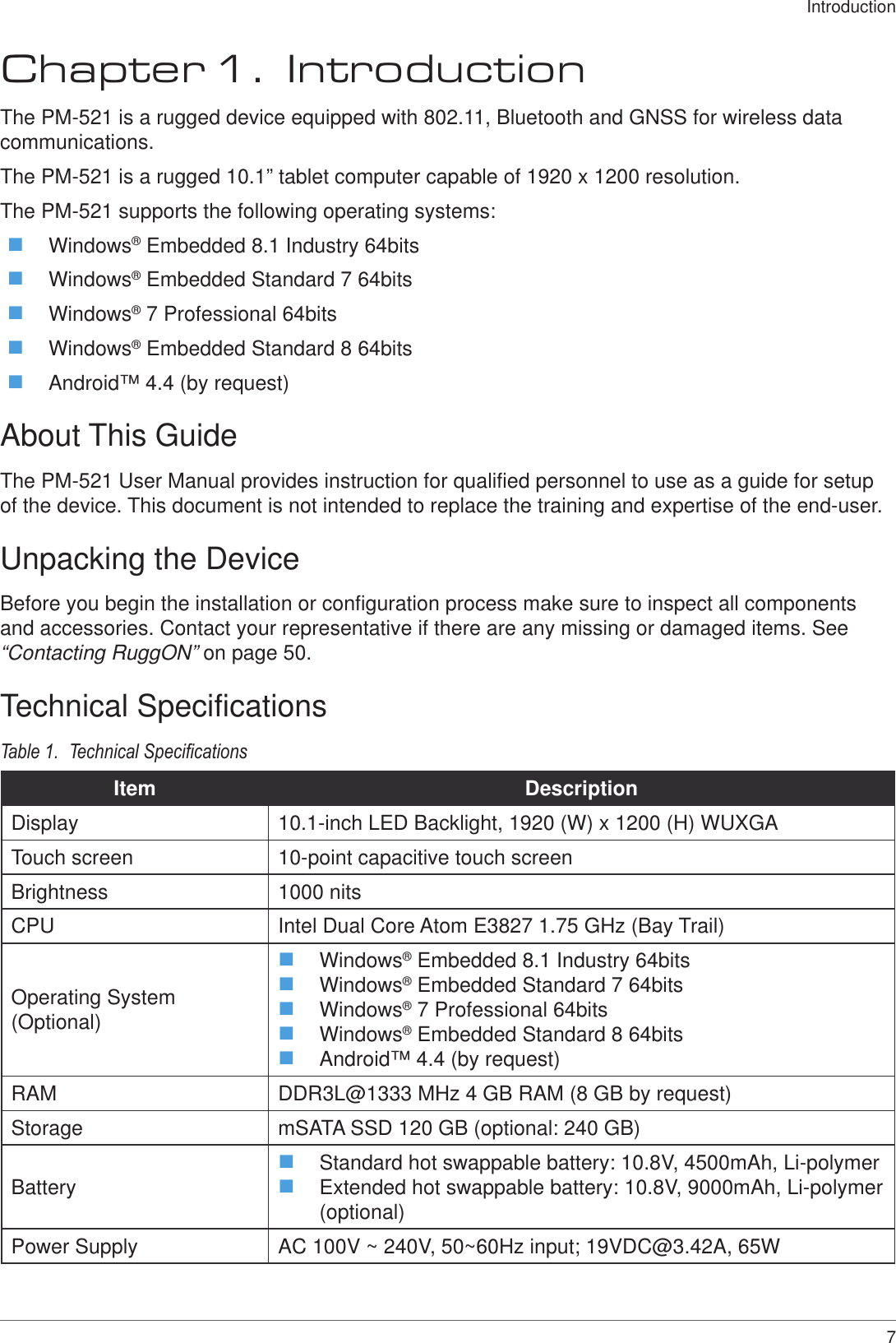7IntroductionChapter 1.  IntroductionThe PM-521 is a rugged device equipped with 802.11, Bluetooth and GNSS for wireless data communications.The PM-521 is a rugged 10.1” tablet computer capable of 1920 x 1200 resolution.The PM-521 supports the following operating systems: Windows® Embedded 8.1 Industry 64bits Windows® Embedded Standard 7 64bits Windows® 7 Professional 64bits Windows® Embedded Standard 8 64bits Android™ 4.4 (by request)About This GuideThe PM-521 User Manual provides instruction for qualified personnel to use as a guide for setup of the device. This document is not intended to replace the training and expertise of the end-user.Unpacking the DeviceBefore you begin the installation or configuration process make sure to inspect all components and accessories. Contact your representative if there are any missing or damaged items. See “Contacting RuggON” on page 50.Technical SpecificationsTable 1.  Technical SpecicationsItem DescriptionDisplay 10.1-inch LED Backlight, 1920 (W) x 1200 (H) WUXGATouch screen 10-point capacitive touch screenBrightness 1000 nitsCPU Intel Dual Core Atom E3827 1.75 GHz (Bay Trail)Operating System (Optional) Windows® Embedded 8.1 Industry 64bits Windows® Embedded Standard 7 64bits Windows® 7 Professional 64bits Windows® Embedded Standard 8 64bits Android™ 4.4 (by request)RAM DDR3L@1333 MHz 4 GB RAM (8 GB by request)Storage mSATA SSD 120 GB (optional: 240 GB)Battery  Standard hot swappable battery: 10.8V, 4500mAh, Li-polymer Extended hot swappable battery: 10.8V, 9000mAh, Li-polymer (optional)Power Supply AC 100V ~ 240V, 50~60Hz input; 19VDC@3.42A, 65W