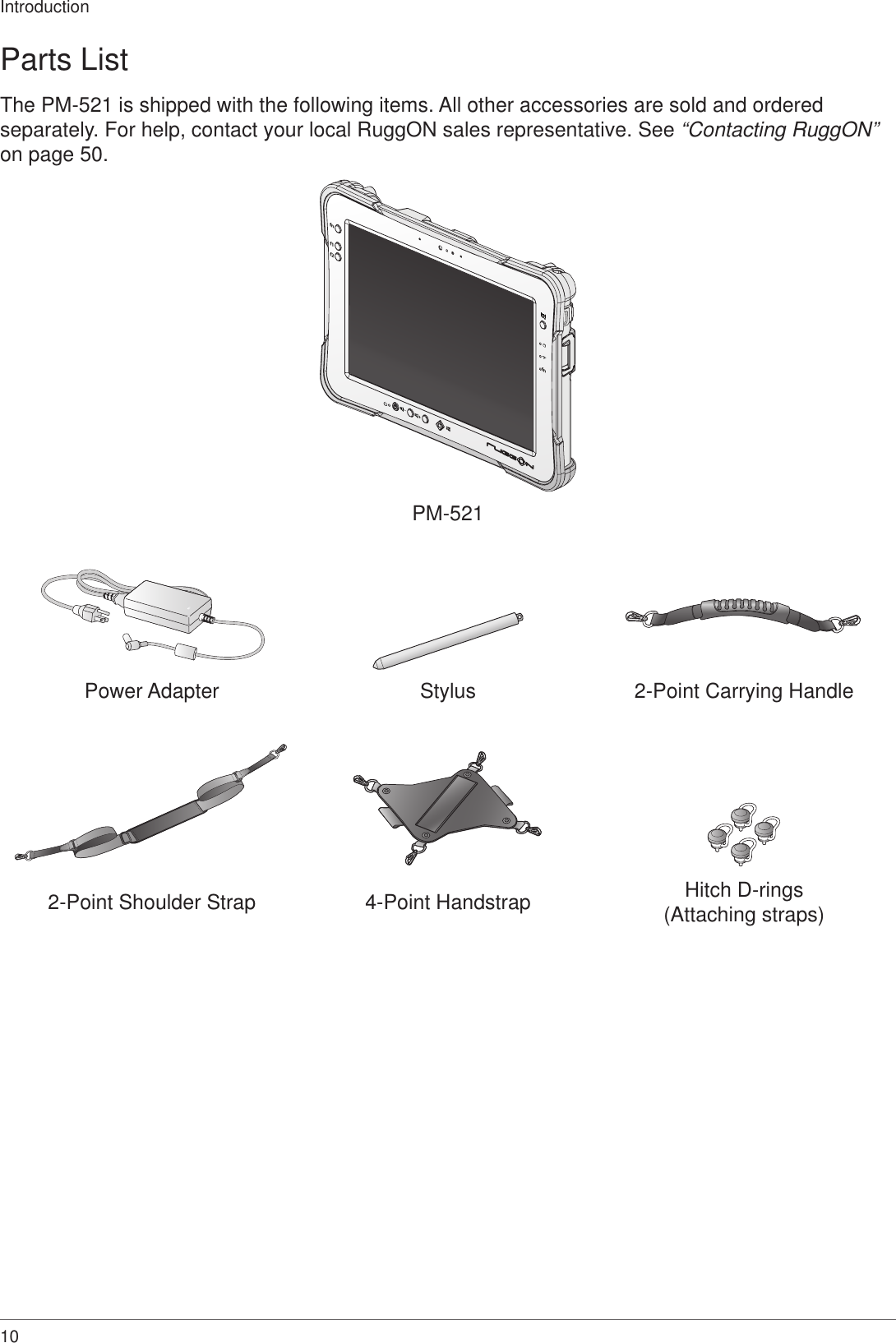 10IntroductionParts ListThe PM-521 is shipped with the following items. All other accessories are sold and ordered separately. For help, contact your local RuggON sales representative. See “Contacting RuggON” on page 50.fnf1f2fnPM-521Power Adapter Stylus 2-Point Carrying Handle2-Point Shoulder Strap 4-Point Handstrap Hitch D-rings(Attaching straps)