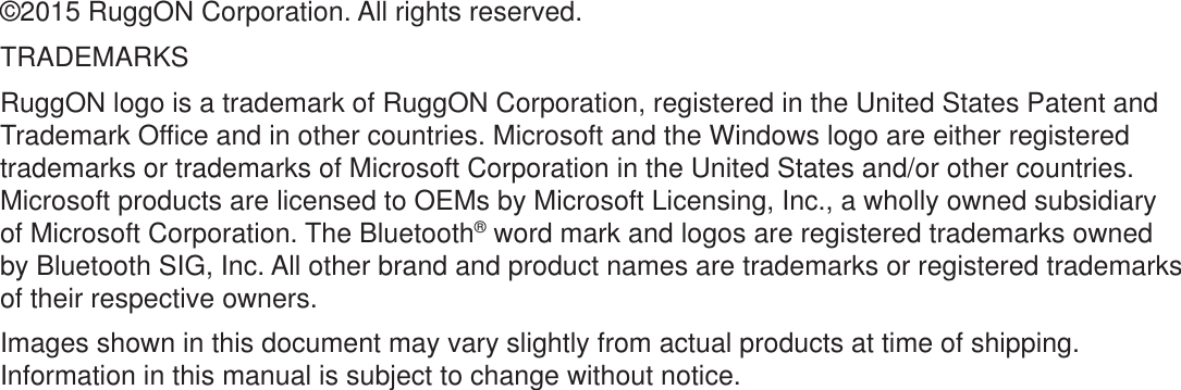 ©2015 RuggON Corporation. All rights reserved.TRADEMARKSRuggON logo is a trademark of RuggON Corporation, registered in the United States Patent and Trademark Office and in other countries. Microsoft and the Windows logo are either registered trademarks or trademarks of Microsoft Corporation in the United States and/or other countries. Microsoft products are licensed to OEMs by Microsoft Licensing, Inc., a wholly owned subsidiary of Microsoft Corporation. The Bluetooth® word mark and logos are registered trademarks owned by Bluetooth SIG, Inc. All other brand and product names are trademarks or registered trademarks of their respective owners.Images shown in this document may vary slightly from actual products at time of shipping. Information in this manual is subject to change without notice.