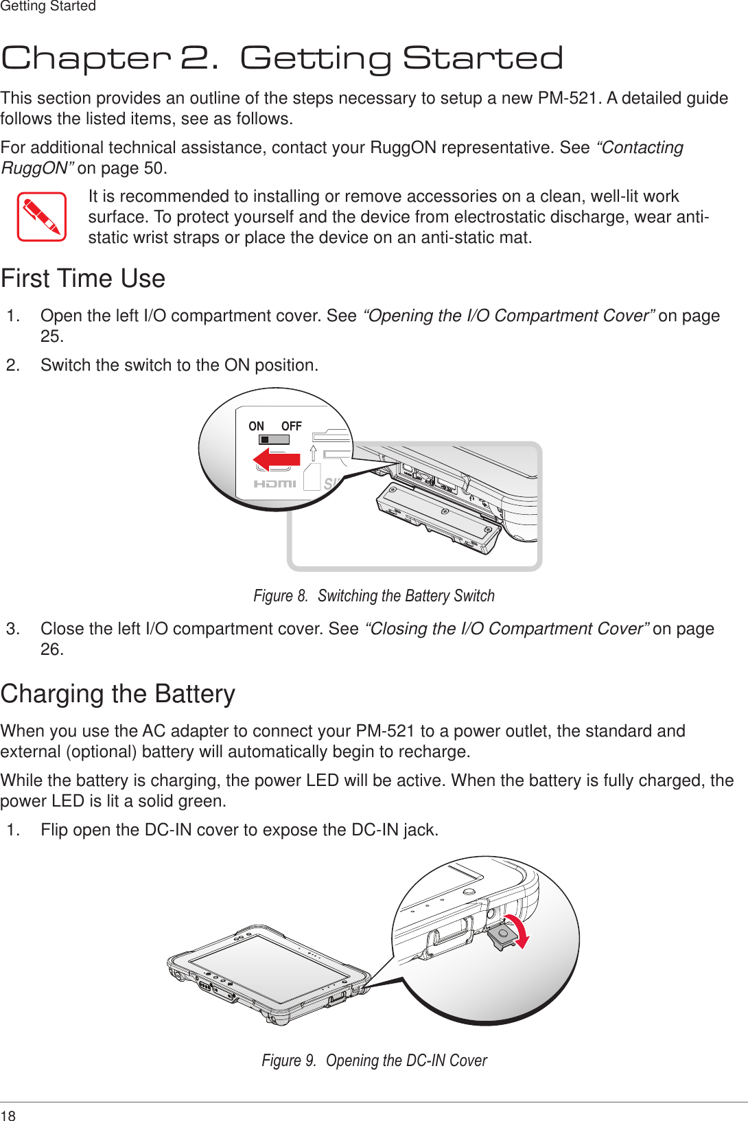 18Getting StartedChapter 2.  Getting StartedThis section provides an outline of the steps necessary to setup a new PM-521. A detailed guide follows the listed items, see as follows. For additional technical assistance, contact your RuggON representative. See “Contacting RuggON” on page 50.It is recommended to installing or remove accessories on a clean, well-lit work surface. To protect yourself and the device from electrostatic discharge, wear anti-static wrist straps or place the device on an anti-static mat.First Time Use1.  Open the left I/O compartment cover. See “Opening the I/O Compartment Cover” on page 25.2.  Switch the switch to the ON position.ON OFFSIMFigure 8.  Switching the Battery Switch3.  Close the left I/O compartment cover. See “Closing the I/O Compartment Cover” on page 26.Charging the BatteryWhen you use the AC adapter to connect your PM-521 to a power outlet, the standard and external (optional) battery will automatically begin to recharge.While the battery is charging, the power LED will be active. When the battery is fully charged, the power LED is lit a solid green.1.  Flip open the DC-IN cover to expose the DC-IN jack.Figure 9.  Opening the DC-IN Cover