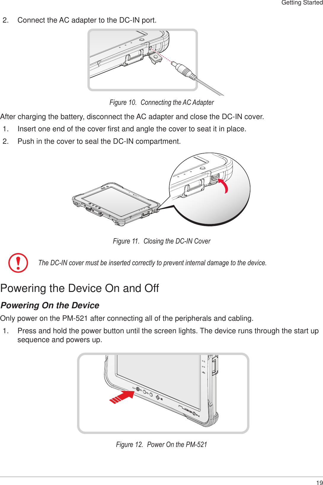 19Getting Started2.  Connect the AC adapter to the DC-IN port.Figure 10.  Connecting the AC AdapterAfter charging the battery, disconnect the AC adapter and close the DC-IN cover.1.  Insert one end of the cover first and angle the cover to seat it in place.2.  Push in the cover to seal the DC-IN compartment.Figure 11.  Closing the DC-IN CoverThe DC-IN cover must be inserted correctly to prevent internal damage to the device.Powering the Device On and OffPowering On the DeviceOnly power on the PM-521 after connecting all of the peripherals and cabling.1.  Press and hold the power button until the screen lights. The device runs through the start up sequence and powers up.fnFigure 12.  Power On the PM-521