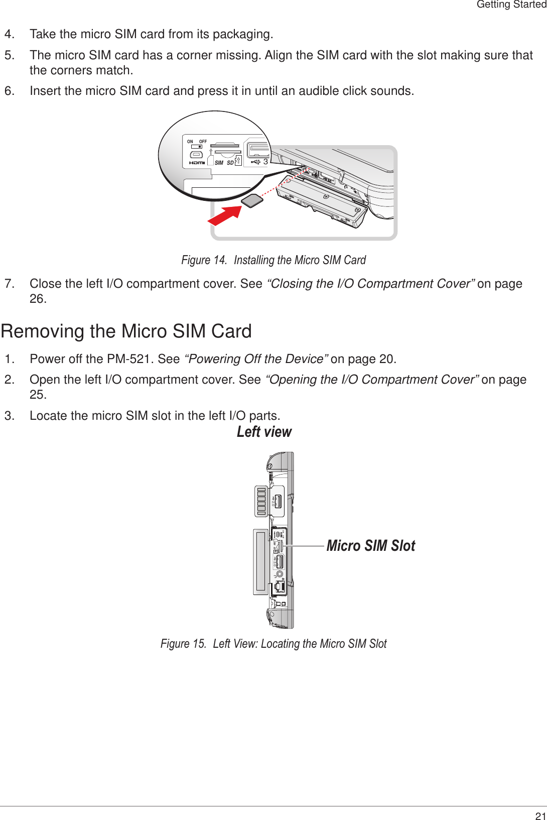 21Getting Started4.  Take the micro SIM card from its packaging.5.  The micro SIM card has a corner missing. Align the SIM card with the slot making sure that the corners match.6.  Insert the micro SIM card and press it in until an audible click sounds.ON OFF3.SDSIMFigure 14.  Installing the Micro SIM Card7.  Close the left I/O compartment cover. See “Closing the I/O Compartment Cover” on page 26.Removing the Micro SIM Card1.  Power off the PM-521. See “Powering Off the Device” on page 20.2.  Open the left I/O compartment cover. See “Opening the I/O Compartment Cover” on page 25.3.  Locate the micro SIM slot in the left I/O parts.ON OFFSDSIM3.02.0Left viewMicro SIM SlotFigure 15.  Left View: Locating the Micro SIM Slot