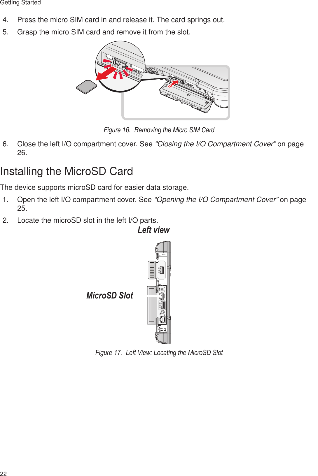 22Getting Started4.  Press the micro SIM card in and release it. The card springs out.5.  Grasp the micro SIM card and remove it from the slot.Figure 16.  Removing the Micro SIM Card6.  Close the left I/O compartment cover. See “Closing the I/O Compartment Cover” on page 26.Installing the MicroSD CardThe device supports microSD card for easier data storage.1.  Open the left I/O compartment cover. See “Opening the I/O Compartment Cover” on page 25.2.  Locate the microSD slot in the left I/O parts.ON OFFSDSIM3.02.0Left viewMicroSD SlotFigure 17.  Left View: Locating the MicroSD Slot