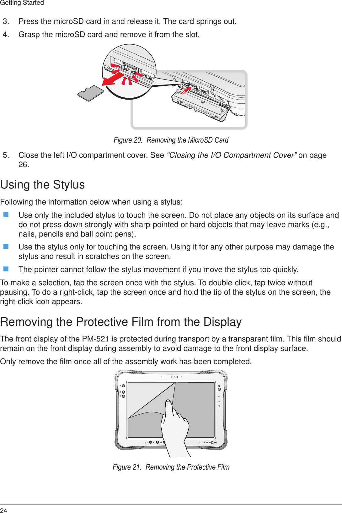 24Getting Started3.  Press the microSD card in and release it. The card springs out.4.  Grasp the microSD card and remove it from the slot.Figure 20.  Removing the MicroSD Card5.  Close the left I/O compartment cover. See “Closing the I/O Compartment Cover” on page 26.Using the StylusFollowing the information below when using a stylus: Use only the included stylus to touch the screen. Do not place any objects on its surface and do not press down strongly with sharp-pointed or hard objects that may leave marks (e.g., nails, pencils and ball point pens). Use the stylus only for touching the screen. Using it for any other purpose may damage the stylus and result in scratches on the screen. The pointer cannot follow the stylus movement if you move the stylus too quickly.To make a selection, tap the screen once with the stylus. To double-click, tap twice without pausing. To do a right-click, tap the screen once and hold the tip of the stylus on the screen, the right-click icon appears.Removing the Protective Film from the DisplayThe front display of the PM-521 is protected during transport by a transparent film. This film should remain on the front display during assembly to avoid damage to the front display surface.Only remove the film once all of the assembly work has been completed.fnf1f2fnFigure 21.  Removing the Protective Film