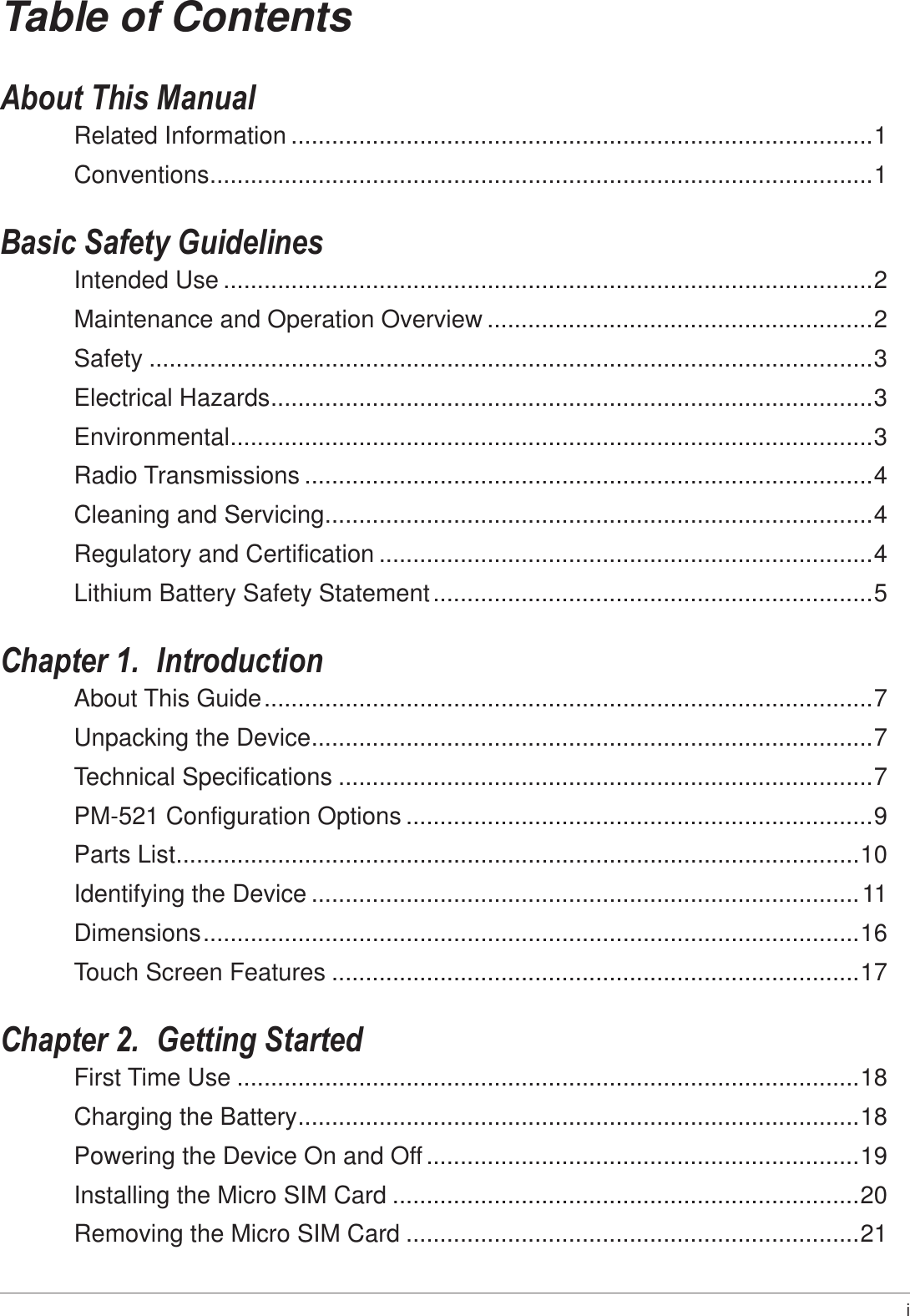 i Table of ContentsAbout This ManualRelated Information ......................................................................................1Conventions .................................................................................................. 1Basic Safety GuidelinesIntended Use ................................................................................................2Maintenance and Operation Overview .........................................................2Safety ...........................................................................................................3Electrical Hazards ......................................................................................... 3Environmental ............................................................................................... 3Radio Transmissions ....................................................................................4Cleaning and Servicing .................................................................................4Regulatory and Certification .........................................................................4Lithium Battery Safety Statement .................................................................5Chapter 1.  IntroductionAbout This Guide ..........................................................................................7Unpacking the Device ...................................................................................7Technical Specifications ...............................................................................7PM-521 Configuration Options .....................................................................9Parts List ..................................................................................................... 10Identifying the Device .................................................................................11Dimensions .................................................................................................16Touch Screen Features ..............................................................................17Chapter 2.  Getting StartedFirst Time Use ............................................................................................18Charging the Battery ...................................................................................18Powering the Device On and Off ................................................................19Installing the Micro SIM Card .....................................................................20Removing the Micro SIM Card ...................................................................21