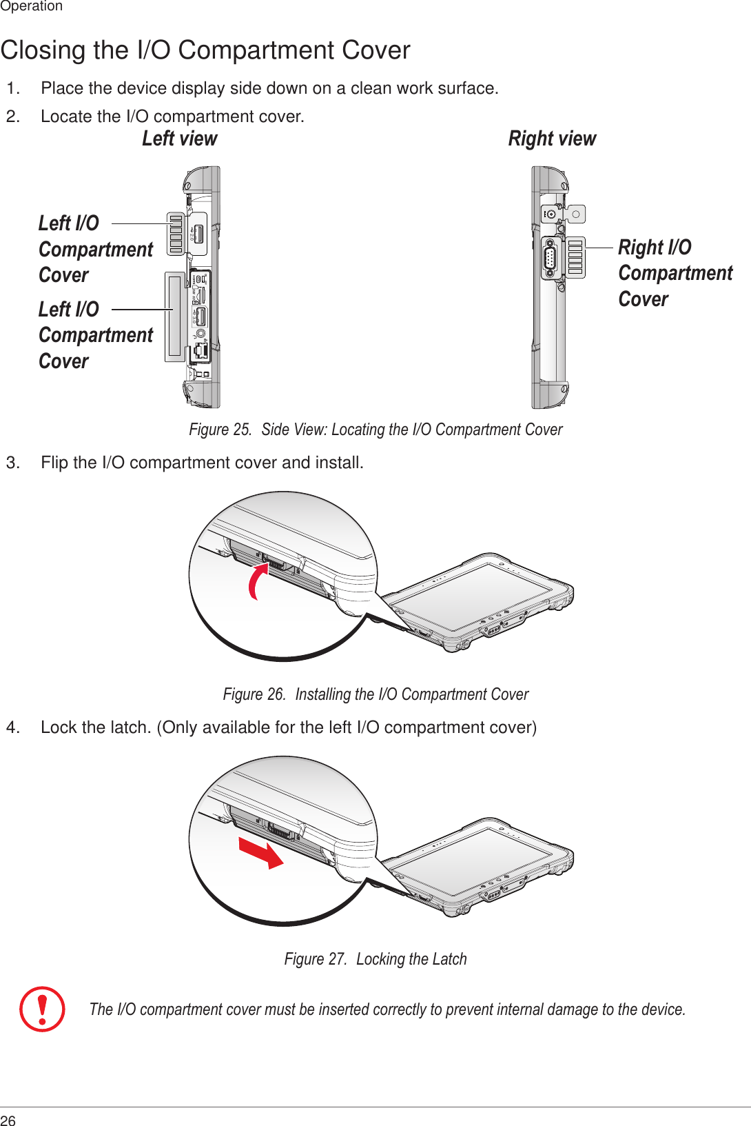 26OperationClosing the I/O Compartment Cover1.  Place the device display side down on a clean work surface.2.  Locate the I/O compartment cover.ON OFFSDSIM3.02.0Left I/O Compartment CoverLeft I/O Compartment CoverRight I/O Compartment CoverRight viewLeft viewFigure 25.  Side View: Locating the I/O Compartment Cover3.  Flip the I/O compartment cover and install.Figure 26.  Installing the I/O Compartment Cover4.  Lock the latch. (Only available for the left I/O compartment cover)Figure 27.  Locking the LatchThe I/O compartment cover must be inserted correctly to prevent internal damage to the device.