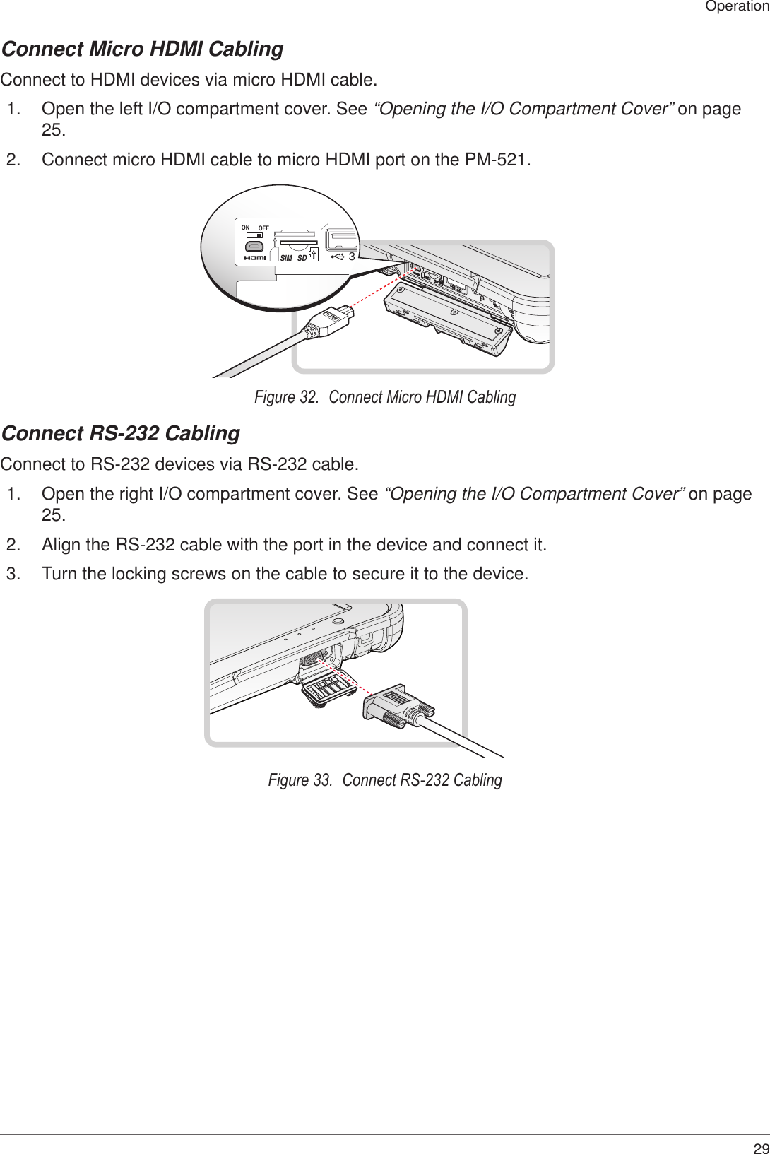 29OperationConnect Micro HDMI CablingConnect to HDMI devices via micro HDMI cable.1.  Open the left I/O compartment cover. See “Opening the I/O Compartment Cover” on page 25.2.  Connect micro HDMI cable to micro HDMI port on the PM-521.ON OFF3.SDSIMHDMIFigure 32.  Connect Micro HDMI CablingConnect RS-232 CablingConnect to RS-232 devices via RS-232 cable.1.  Open the right I/O compartment cover. See “Opening the I/O Compartment Cover” on page 25.2.  Align the RS-232 cable with the port in the device and connect it.3.  Turn the locking screws on the cable to secure it to the device.Figure 33.  Connect RS-232 Cabling