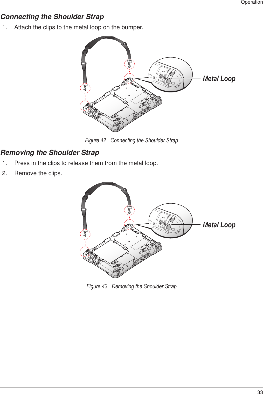 33OperationConnecting the Shoulder Strap1.  Attach the clips to the metal loop on the bumper.Metal LoopFigure 42.  Connecting the Shoulder StrapRemoving the Shoulder Strap1.  Press in the clips to release them from the metal loop.2.  Remove the clips.Metal LoopFigure 43.  Removing the Shoulder Strap