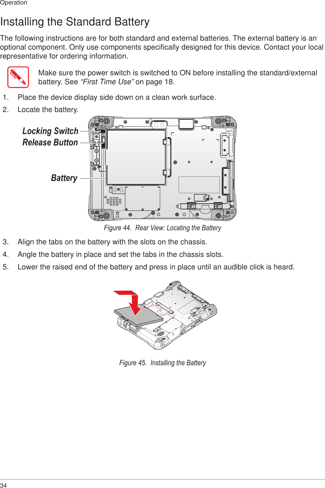 34OperationInstalling the Standard BatteryThe following instructions are for both standard and external batteries. The external battery is an optional component. Only use components specifically designed for this device. Contact your local representative for ordering information.Make sure the power switch is switched to ON before installing the standard/external battery. See “First Time Use” on page 18.1.  Place the device display side down on a clean work surface.2.  Locate the battery.BatteryRelease ButtonLocking SwitchFigure 44.  Rear View: Locating the Battery3.  Align the tabs on the battery with the slots on the chassis.4.  Angle the battery in place and set the tabs in the chassis slots.5.  Lower the raised end of the battery and press in place until an audible click is heard.Figure 45.  Installing the Battery