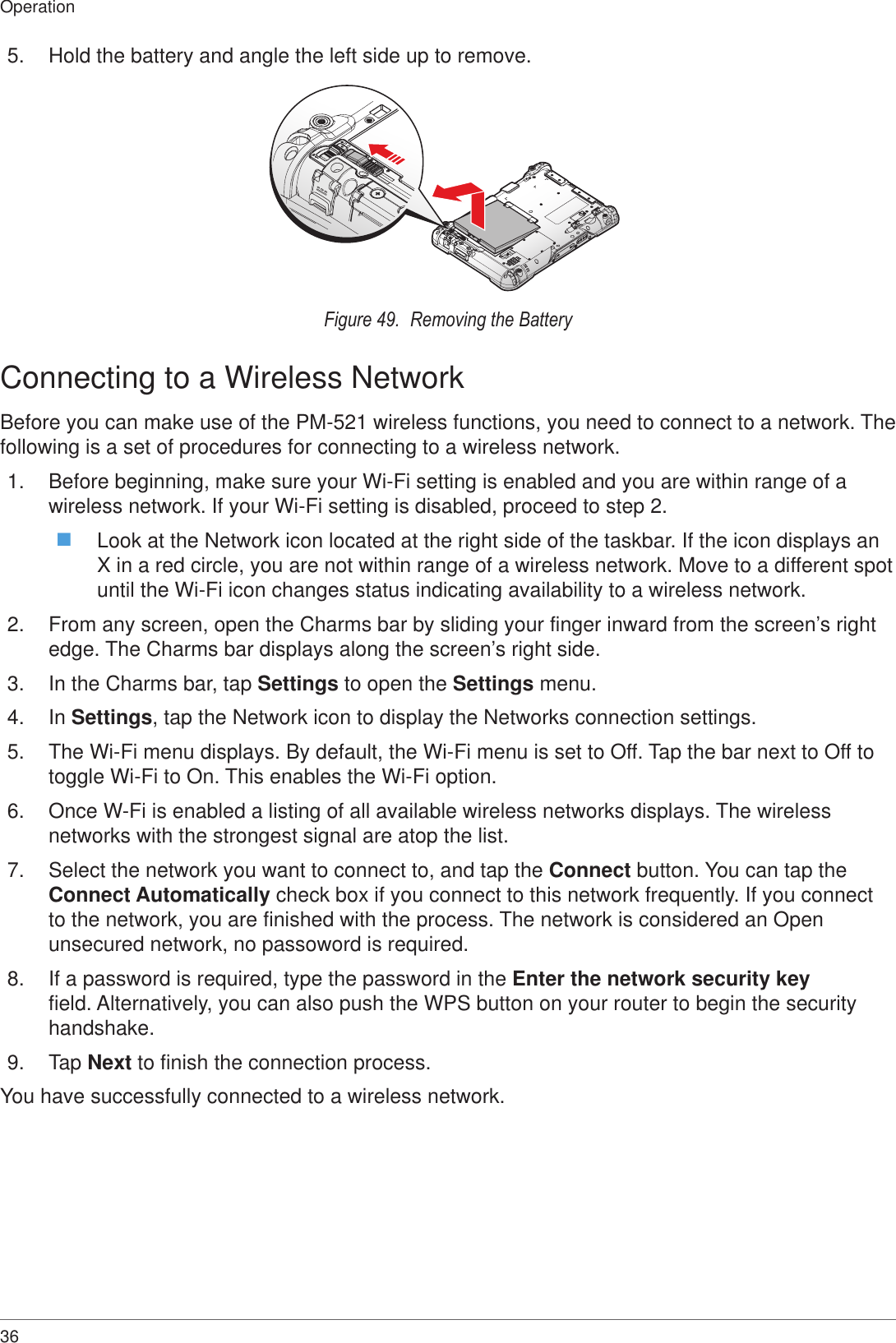 36Operation5.  Hold the battery and angle the left side up to remove.Figure 49.  Removing the BatteryConnecting to a Wireless NetworkBefore you can make use of the PM-521 wireless functions, you need to connect to a network. The following is a set of procedures for connecting to a wireless network.1.  Before beginning, make sure your Wi-Fi setting is enabled and you are within range of a wireless network. If your Wi-Fi setting is disabled, proceed to step 2. Look at the Network icon located at the right side of the taskbar. If the icon displays an X in a red circle, you are not within range of a wireless network. Move to a different spot until the Wi-Fi icon changes status indicating availability to a wireless network.2.  From any screen, open the Charms bar by sliding your finger inward from the screen’s right edge. The Charms bar displays along the screen’s right side.3.  In the Charms bar, tap Settings to open the Settings menu.4.  In Settings, tap the Network icon to display the Networks connection settings.5.  The Wi-Fi menu displays. By default, the Wi-Fi menu is set to Off. Tap the bar next to Off to toggle Wi-Fi to On. This enables the Wi-Fi option.6.  Once W-Fi is enabled a listing of all available wireless networks displays. The wireless networks with the strongest signal are atop the list. 7.  Select the network you want to connect to, and tap the Connect button. You can tap the Connect Automatically check box if you connect to this network frequently. If you connect to the network, you are finished with the process. The network is considered an Open unsecured network, no passoword is required.8.  If a password is required, type the password in the Enter the network security key field. Alternatively, you can also push the WPS button on your router to begin the security handshake.9.  Tap Next to finish the connection process.You have successfully connected to a wireless network.