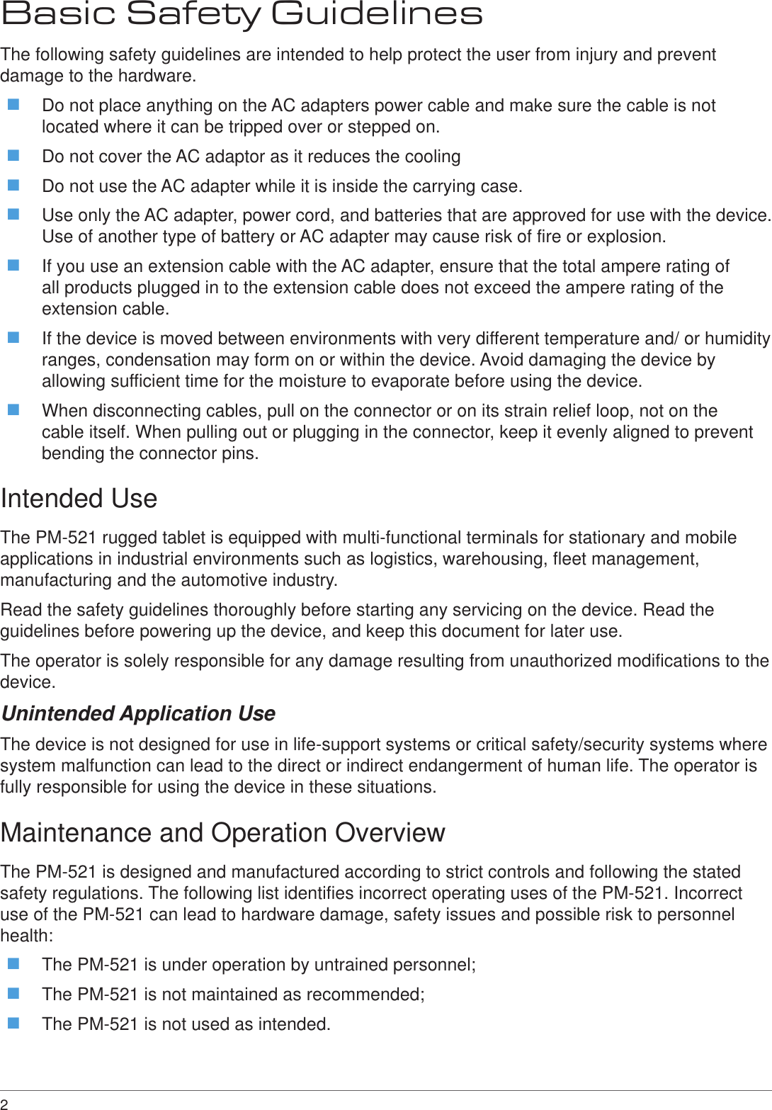 2 Basic Safety GuidelinesThe following safety guidelines are intended to help protect the user from injury and prevent damage to the hardware. Do not place anything on the AC adapters power cable and make sure the cable is not located where it can be tripped over or stepped on. Do not cover the AC adaptor as it reduces the cooling Do not use the AC adapter while it is inside the carrying case. Use only the AC adapter, power cord, and batteries that are approved for use with the device. Use of another type of battery or AC adapter may cause risk of fire or explosion. If you use an extension cable with the AC adapter, ensure that the total ampere rating of all products plugged in to the extension cable does not exceed the ampere rating of the extension cable. If the device is moved between environments with very different temperature and/ or humidity ranges, condensation may form on or within the device. Avoid damaging the device by allowing sufficient time for the moisture to evaporate before using the device. When disconnecting cables, pull on the connector or on its strain relief loop, not on the cable itself. When pulling out or plugging in the connector, keep it evenly aligned to prevent bending the connector pins.Intended UseThe PM-521 rugged tablet is equipped with multi-functional terminals for stationary and mobile applications in industrial environments such as logistics, warehousing, fleet management, manufacturing and the automotive industry.Read the safety guidelines thoroughly before starting any servicing on the device. Read the guidelines before powering up the device, and keep this document for later use.The operator is solely responsible for any damage resulting from unauthorized modifications to the device.Unintended Application UseThe device is not designed for use in life-support systems or critical safety/security systems where system malfunction can lead to the direct or indirect endangerment of human life. The operator is fully responsible for using the device in these situations.Maintenance and Operation OverviewThe PM-521 is designed and manufactured according to strict controls and following the stated safety regulations. The following list identifies incorrect operating uses of the PM-521. Incorrect use of the PM-521 can lead to hardware damage, safety issues and possible risk to personnel health: The PM-521 is under operation by untrained personnel; The PM-521 is not maintained as recommended; The PM-521 is not used as intended.
