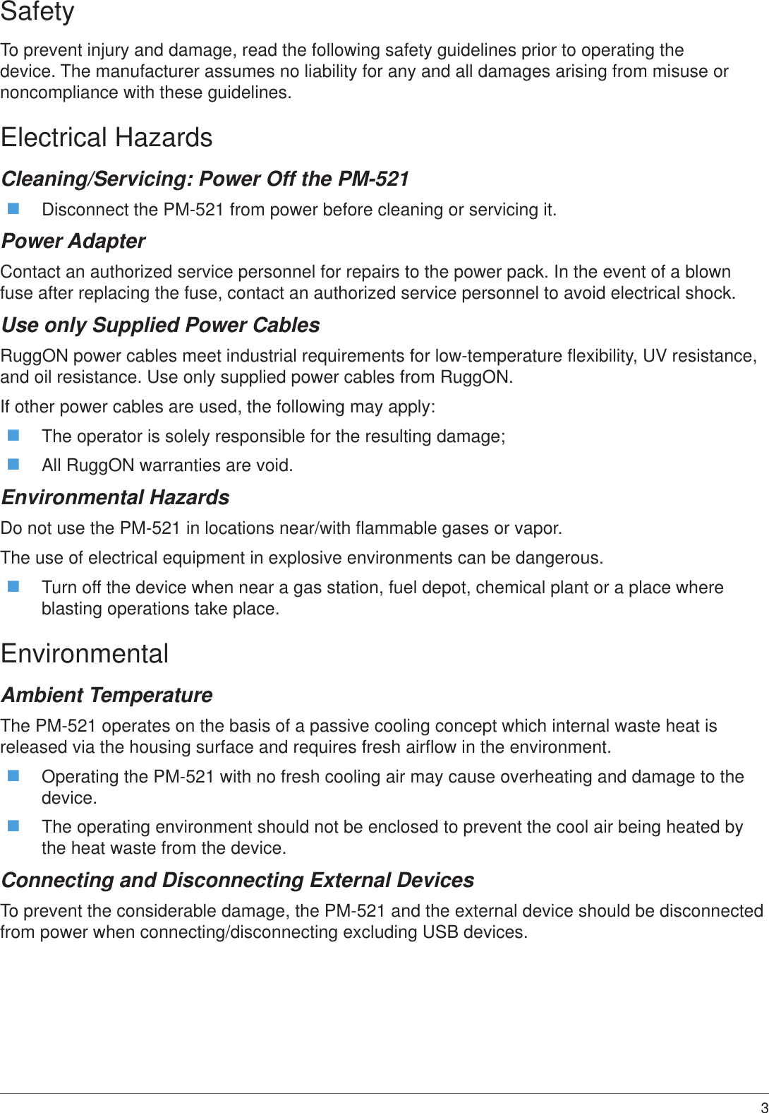 3 SafetyTo prevent injury and damage, read the following safety guidelines prior to operating the device. The manufacturer assumes no liability for any and all damages arising from misuse or noncompliance with these guidelines.Electrical HazardsCleaning/Servicing: Power Off the PM-521 Disconnect the PM-521 from power before cleaning or servicing it.Power AdapterContact an authorized service personnel for repairs to the power pack. In the event of a blown fuse after replacing the fuse, contact an authorized service personnel to avoid electrical shock.Use only Supplied Power CablesRuggON power cables meet industrial requirements for low-temperature flexibility, UV resistance, and oil resistance. Use only supplied power cables from RuggON. If other power cables are used, the following may apply: The operator is solely responsible for the resulting damage; All RuggON warranties are void.Environmental HazardsDo not use the PM-521 in locations near/with flammable gases or vapor.The use of electrical equipment in explosive environments can be dangerous. Turn off the device when near a gas station, fuel depot, chemical plant or a place where blasting operations take place.EnvironmentalAmbient TemperatureThe PM-521 operates on the basis of a passive cooling concept which internal waste heat is released via the housing surface and requires fresh airflow in the environment. Operating the PM-521 with no fresh cooling air may cause overheating and damage to the device. The operating environment should not be enclosed to prevent the cool air being heated by the heat waste from the device.Connecting and Disconnecting External DevicesTo prevent the considerable damage, the PM-521 and the external device should be disconnected from power when connecting/disconnecting excluding USB devices.