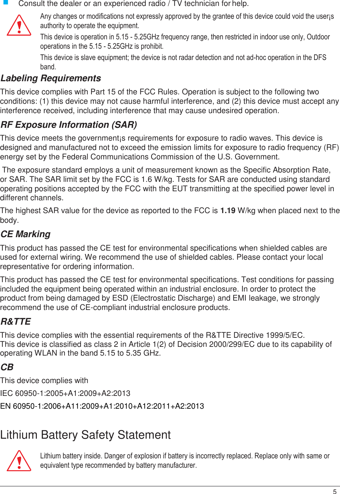  Consult the dealer or an experienced radio / TV technician for help. Any changes or modifications not expressly approved by the grantee of this device could void the user¡s authority to operate the equipment. This device is operation in 5.15 - 5.25GHz frequency range, then restricted in indoor use only, Outdoor operations in the 5.15 - 5.25GHz is prohibit. This device is slave equipment; the device is not radar detection and not ad-hoc operation in the DFS band. Labeling Requirements This device complies with Part 15 of the FCC Rules. Operation is subject to the following two conditions: (1) this device may not cause harmful interference, and (2) this device must accept any interference received, including interference that may cause undesired operation. RF Exposure Information (SAR) This device meets the government¡s requirements for exposure to radio waves. This device is designed and manufactured not to exceed the emission limits for exposure to radio frequency (RF) energy set by the Federal Communications Commission of the U.S. Government. The exposure standard employs a unit of measurement known as the Specific Absorption Rate, or SAR. The SAR limit set by the FCC is 1.6 W/kg. Tests for SAR are conducted using standard operating positions accepted by the FCC with the EUT transmitting at the specified power level in different channels. The highest SAR value for the device as reported to the FCC is 1.19 W/kg when placed next to the body. CE Marking This product has passed the CE test for environmental specifications when shielded cables are used for external wiring. We recommend the use of shielded cables. Please contact your local representative for ordering information. This product has passed the CE test for environmental specifications. Test conditions for passing included the equipment being operated within an industrial enclosure. In order to protect the product from being damaged by ESD (Electrostatic Discharge) and EMI leakage, we strongly recommend the use of CE-compliant industrial enclosure products. R&amp;TTE This device complies with the essential requirements of the R&amp;TTE Directive 1999/5/EC. This device is classified as class 2 in Article 1(2) of Decision 2000/299/EC due to its capability of operating WLAN in the band 5.15 to 5.35 GHz. CB This device complies with  IEC 60950-1:2005+A1:2009+A2:2013  EN 60950-1:2006+A11:2009+A1:2010+A12:2011+A2:2013   Lithium Battery Safety Statement Lithium battery inside. Danger of explosion if battery is incorrectly replaced. Replace only with same or equivalent type recommended by battery manufacturer.   5 