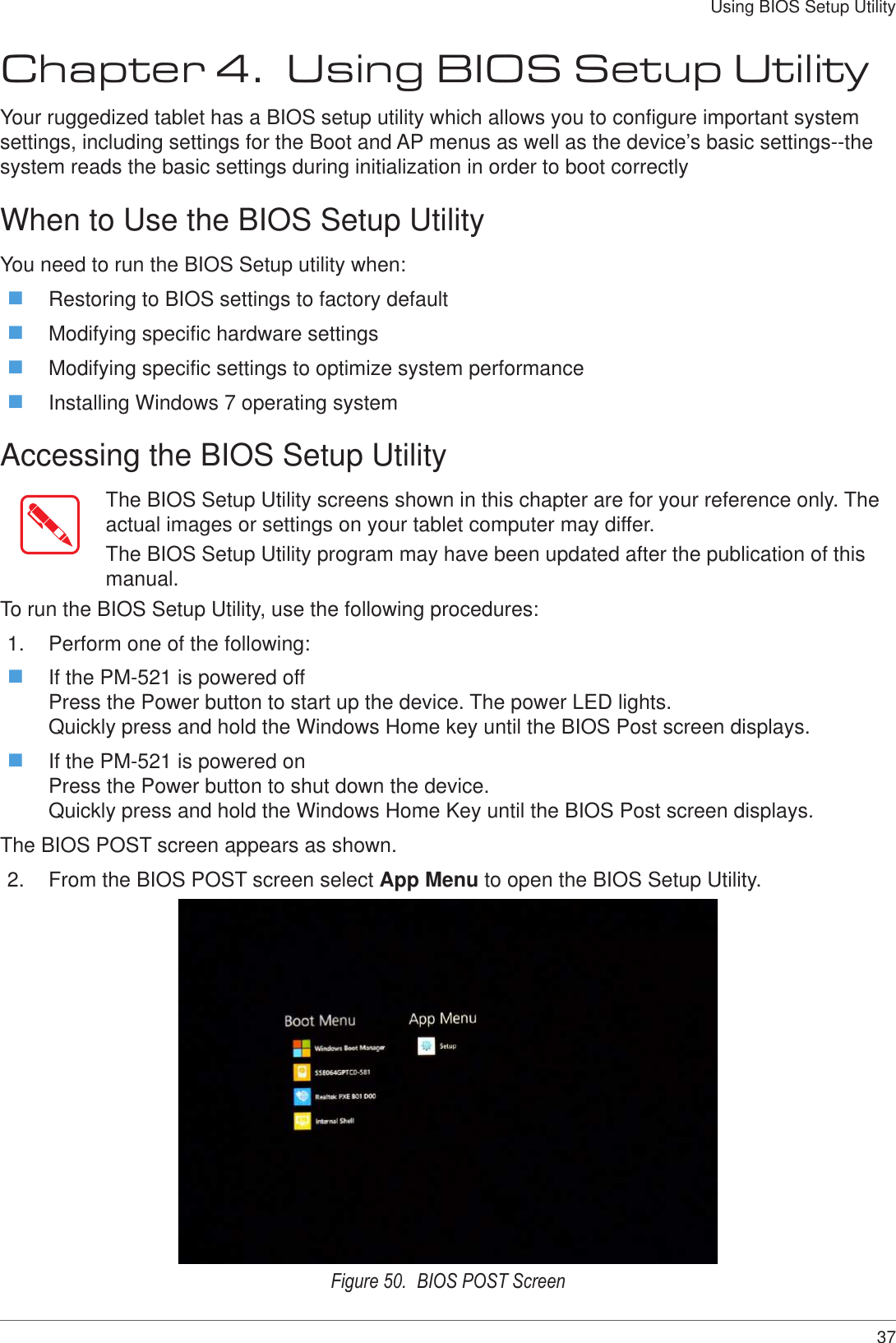 37Using BIOS Setup UtilityChapter 4.  Using BIOS Setup UtilityYour ruggedized tablet has a BIOS setup utility which allows you to configure important system settings, including settings for the Boot and AP menus as well as the device’s basic settings--the system reads the basic settings during initialization in order to boot correctlyWhen to Use the BIOS Setup UtilityYou need to run the BIOS Setup utility when: Restoring to BIOS settings to factory default Modifying specific hardware settings Modifying specific settings to optimize system performance Installing Windows 7 operating systemAccessing the BIOS Setup UtilityThe BIOS Setup Utility screens shown in this chapter are for your reference only. The actual images or settings on your tablet computer may differ.The BIOS Setup Utility program may have been updated after the publication of this manual.To run the BIOS Setup Utility, use the following procedures:1.  Perform one of the following: If the PM-521 is powered off Press the Power button to start up the device. The power LED lights. Quickly press and hold the Windows Home key until the BIOS Post screen displays. If the PM-521 is powered on Press the Power button to shut down the device. Quickly press and hold the Windows Home Key until the BIOS Post screen displays.The BIOS POST screen appears as shown.2.  From the BIOS POST screen select App Menu to open the BIOS Setup Utility.Figure 50.  BIOS POST Screen