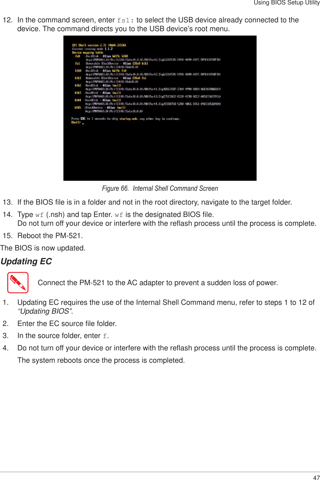 47Using BIOS Setup Utility12.  In the command screen, enter fs1: to select the USB device already connected to the device. The command directs you to the USB device’s root menu. Figure 66.  Internal Shell Command Screen13.  If the BIOS file is in a folder and not in the root directory, navigate to the target folder. 14.  Type wf (.nsh) and tap Enter. wf is the designated BIOS file.  Do not turn off your device or interfere with the reflash process until the process is complete.15.  Reboot the PM-521. The BIOS is now updated. Updating ECConnect the PM-521 to the AC adapter to prevent a sudden loss of power.1.  Updating EC requires the use of the Internal Shell Command menu, refer to steps 1 to 12 of “Updating BIOS”.2.  Enter the EC source file folder.3.  In the source folder, enter f.4.  Do not turn off your device or interfere with the reflash process until the process is complete.The system reboots once the process is completed.