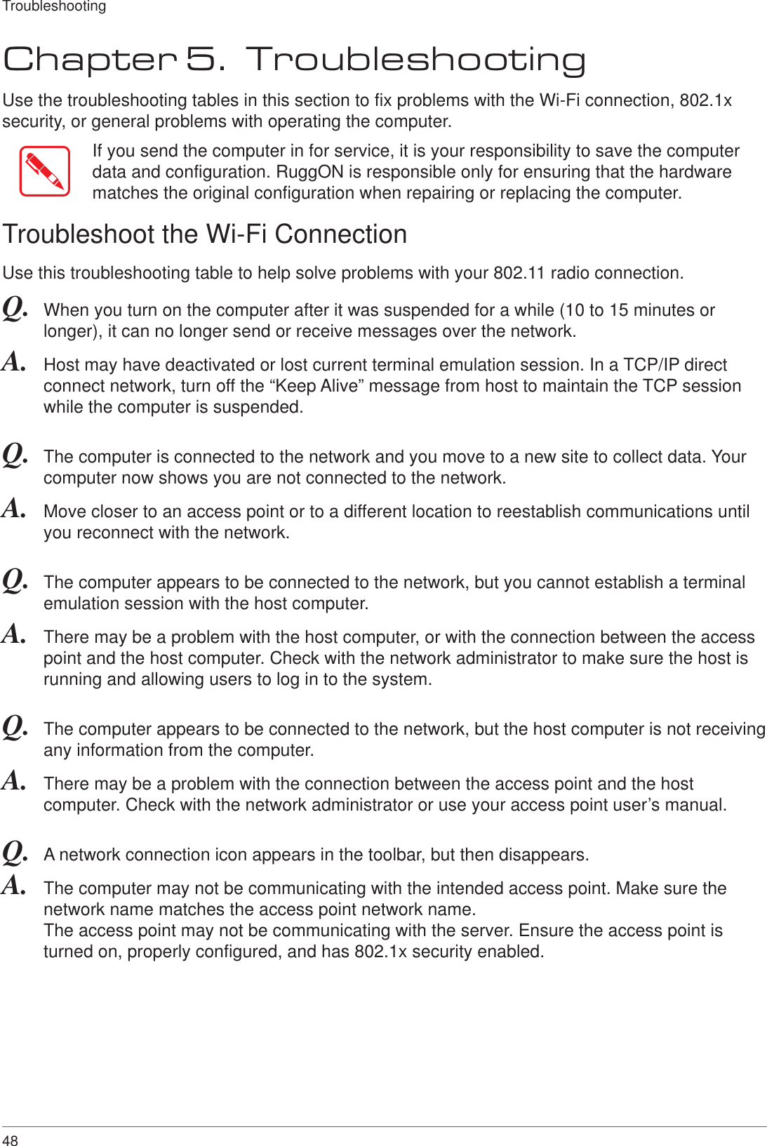 48TroubleshootingChapter 5.  TroubleshootingUse the troubleshooting tables in this section to fix problems with the Wi-Fi connection, 802.1x security, or general problems with operating the computer.If you send the computer in for service, it is your responsibility to save the computer data and configuration. RuggON is responsible only for ensuring that the hardware matches the original configuration when repairing or replacing the computer.Troubleshoot the Wi-Fi ConnectionUse this troubleshooting table to help solve problems with your 802.11 radio connection.Q.  When you turn on the computer after it was suspended for a while (10 to 15 minutes or longer), it can no longer send or receive messages over the network.A.  Host may have deactivated or lost current terminal emulation session. In a TCP/IP direct connect network, turn off the “Keep Alive” message from host to maintain the TCP session while the computer is suspended.Q.  The computer is connected to the network and you move to a new site to collect data. Your computer now shows you are not connected to the network.A.  Move closer to an access point or to a different location to reestablish communications until you reconnect with the network.Q.  The computer appears to be connected to the network, but you cannot establish a terminal emulation session with the host computer.A.  There may be a problem with the host computer, or with the connection between the access point and the host computer. Check with the network administrator to make sure the host is running and allowing users to log in to the system.Q.  The computer appears to be connected to the network, but the host computer is not receiving any information from the computer.A.  There may be a problem with the connection between the access point and the host computer. Check with the network administrator or use your access point user’s manual.Q.  A network connection icon appears in the toolbar, but then disappears.A.  The computer may not be communicating with the intended access point. Make sure the network name matches the access point network name. The access point may not be communicating with the server. Ensure the access point is turned on, properly configured, and has 802.1x security enabled.