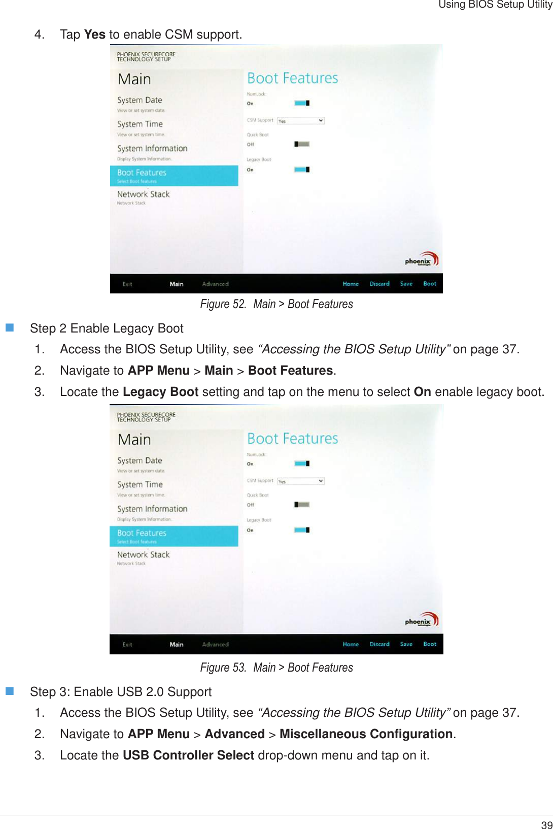 39Using BIOS Setup Utility4.  Tap Yes to enable CSM support. Figure 52.  Main &gt; Boot Features Step 2 Enable Legacy Boot1.  Access the BIOS Setup Utility, see “Accessing the BIOS Setup Utility” on page 37.2.  Navigate to APP Menu &gt; Main &gt; Boot Features.3.  Locate the Legacy Boot setting and tap on the menu to select On enable legacy boot. Figure 53.  Main &gt; Boot Features Step 3: Enable USB 2.0 Support1.  Access the BIOS Setup Utility, see “Accessing the BIOS Setup Utility” on page 37.2.  Navigate to APP Menu &gt; Advanced &gt; Miscellaneous Configuration.3.  Locate the USB Controller Select drop-down menu and tap on it.