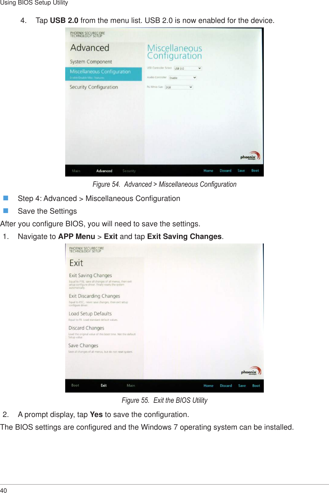 40Using BIOS Setup Utility4.  Tap USB 2.0 from the menu list. USB 2.0 is now enabled for the device.Figure 54.  Advanced &gt; Miscellaneous Conguration Step 4: Advanced &gt; Miscellaneous Configuration Save the SettingsAfter you configure BIOS, you will need to save the settings.1.  Navigate to APP Menu &gt; Exit and tap Exit Saving Changes.Figure 55.  Exit the BIOS Utility2.  A prompt display, tap Yes to save the configuration.The BIOS settings are configured and the Windows 7 operating system can be installed.