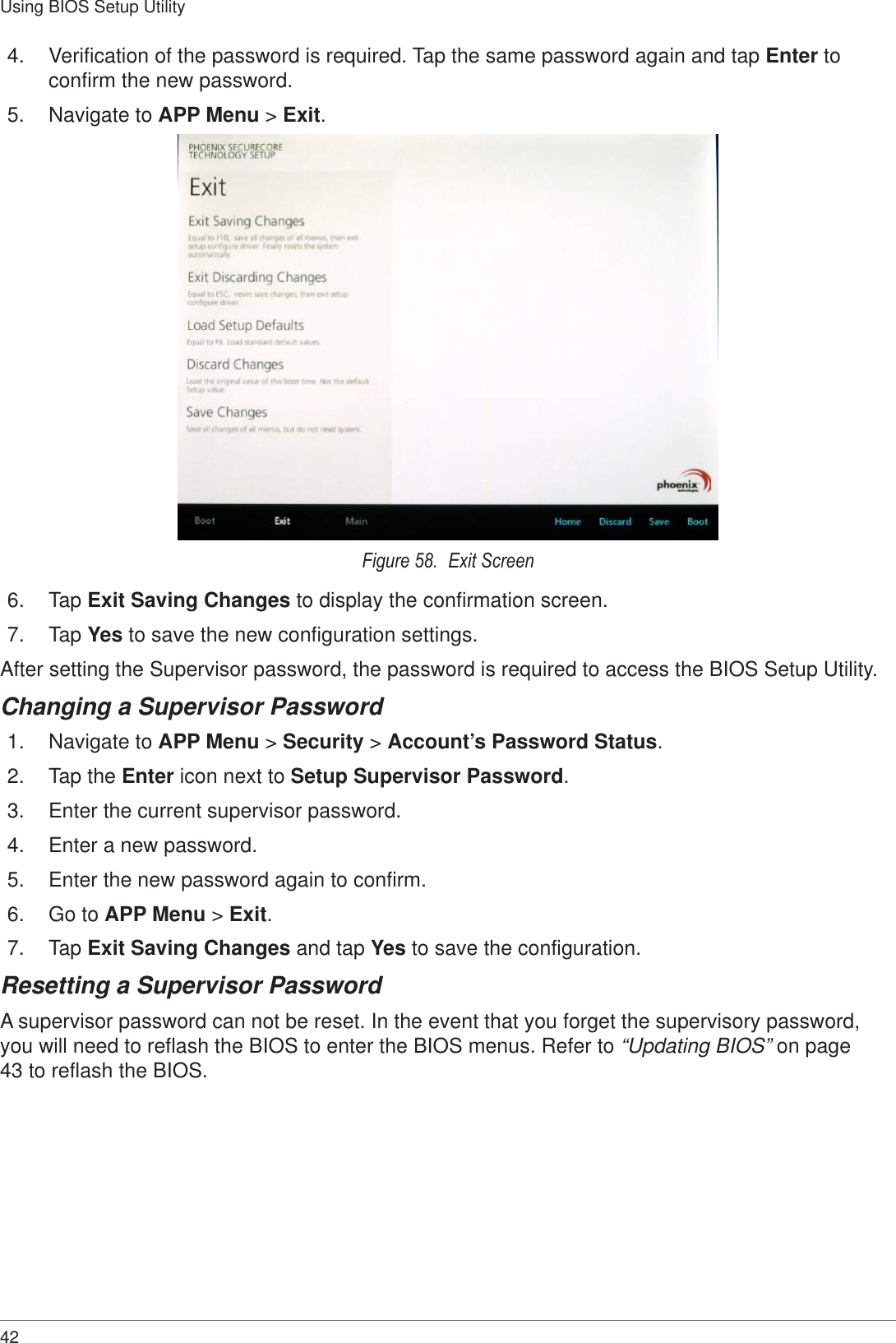 42Using BIOS Setup Utility4.  Verification of the password is required. Tap the same password again and tap Enter to confirm the new password.5.  Navigate to APP Menu &gt; Exit.Figure 58.  Exit Screen6.  Tap Exit Saving Changes to display the confirmation screen.7.  Tap Yes to save the new configuration settings.After setting the Supervisor password, the password is required to access the BIOS Setup Utility.Changing a Supervisor Password1.  Navigate to APP Menu &gt; Security &gt; Account’s Password Status.2.  Tap the Enter icon next to Setup Supervisor Password.3.  Enter the current supervisor password.4.  Enter a new password.5.  Enter the new password again to confirm.6.  Go to APP Menu &gt; Exit.7.  Tap Exit Saving Changes and tap Yes to save the configuration.Resetting a Supervisor PasswordA supervisor password can not be reset. In the event that you forget the supervisory password, you will need to reflash the BIOS to enter the BIOS menus. Refer to “Updating BIOS” on page 43 to reflash the BIOS.