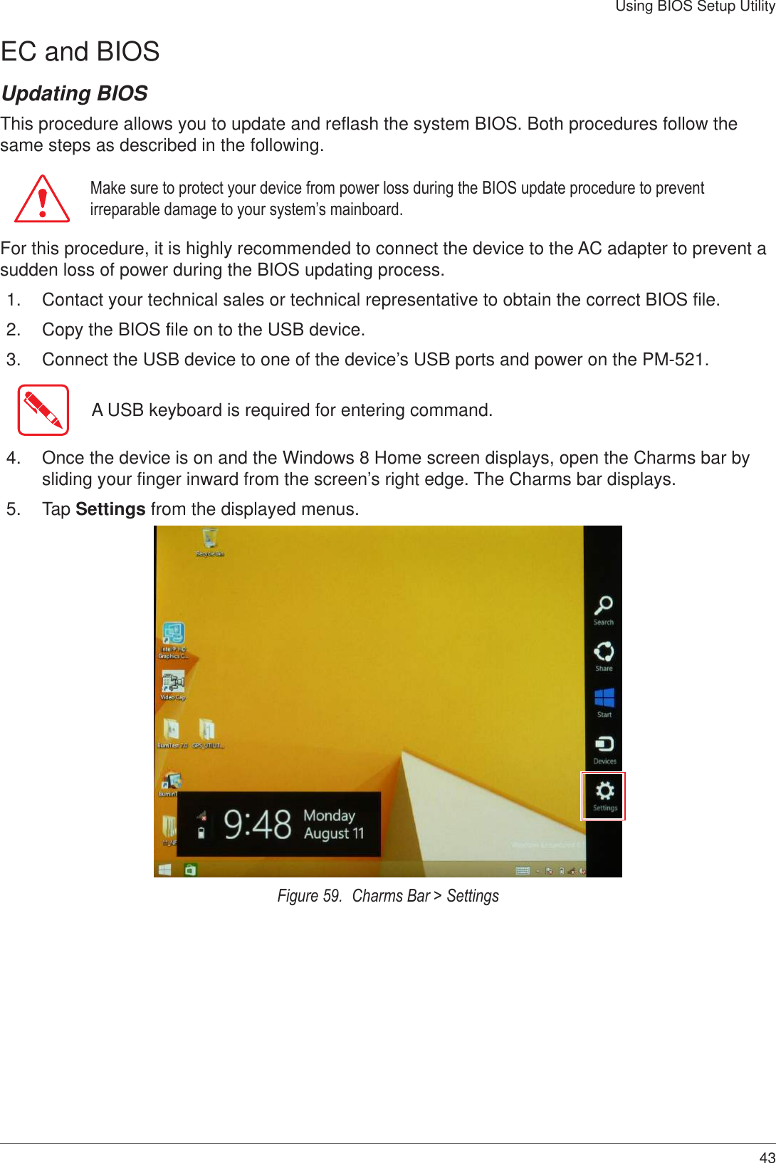 43Using BIOS Setup UtilityEC and BIOSUpdating BIOSThis procedure allows you to update and reflash the system BIOS. Both procedures follow the same steps as described in the following. Make sure to protect your device from power loss during the BIOS update procedure to prevent irreparable damage to your system’s mainboard.For this procedure, it is highly recommended to connect the device to the AC adapter to prevent a sudden loss of power during the BIOS updating process.1.  Contact your technical sales or technical representative to obtain the correct BIOS file.2.  Copy the BIOS file on to the USB device.3.  Connect the USB device to one of the device’s USB ports and power on the PM-521.A USB keyboard is required for entering command.4.  Once the device is on and the Windows 8 Home screen displays, open the Charms bar by sliding your finger inward from the screen’s right edge. The Charms bar displays.5.  Tap Settings from the displayed menus.Figure 59.  Charms Bar &gt; Settings