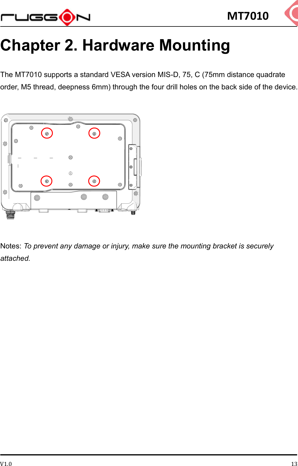 MT7010 V1.0 13Chapter 2. Hardware Mounting The MT7010 supports a standard VESA version MIS-D, 75, C (75mm distance quadrate order, M5 thread, deepness 6mm) through the four drill holes on the back side of the device.  Notes: To prevent any damage or injury, make sure the mounting bracket is securely attached.   