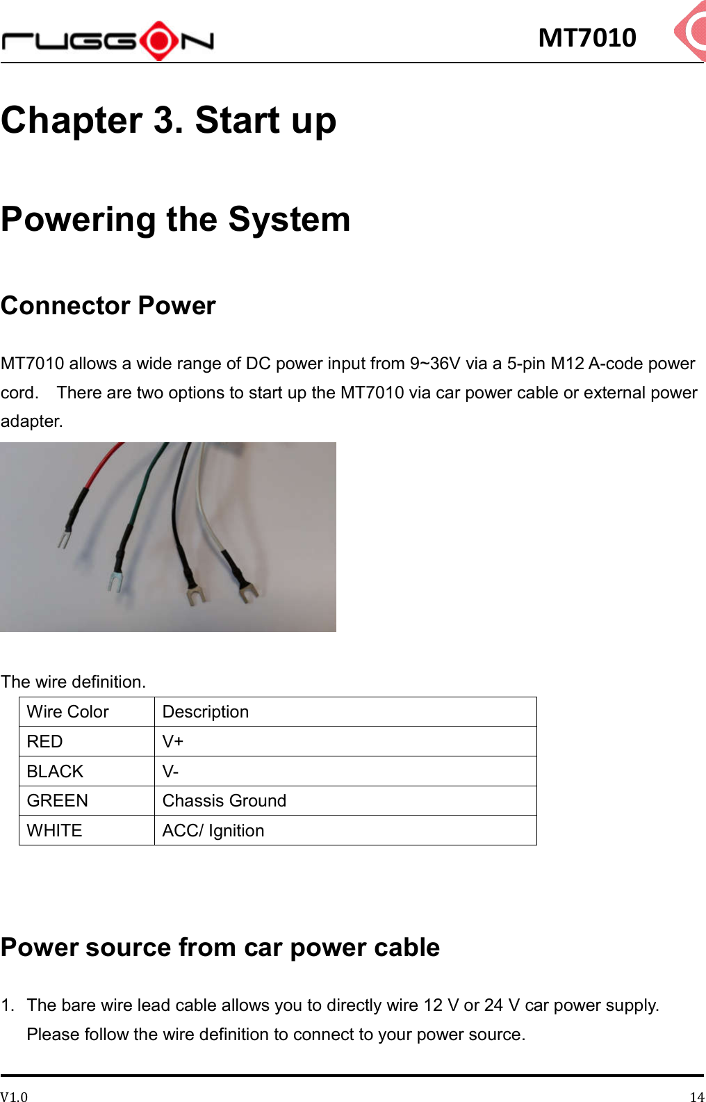MT7010 V1.0 14Chapter 3. Start up Powering the System Connector Power MT7010 allows a wide range of DC power input from 9~36V via a 5-pin M12 A-code power cord.    There are two options to start up the MT7010 via car power cable or external power adapter.   The wire definition. Wire Color  Description RED  V+ BLACK  V- GREEN  Chassis Ground WHITE  ACC/ Ignition   Power source from car power cable 1.  The bare wire lead cable allows you to directly wire 12 V or 24 V car power supply. Please follow the wire definition to connect to your power source.    