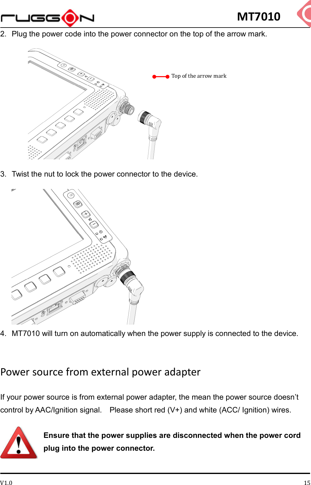 MT7010 V1.0 152.  Plug the power code into the power connector on the top of the arrow mark.          3.  Twist the nut to lock the power connector to the device.  4.  MT7010 will turn on automatically when the power supply is connected to the device.  Power source from external power adapter If your power source is from external power adapter, the mean the power source doesn’t control by AAC/Ignition signal.    Please short red (V+) and white (ACC/ Ignition) wires.  Ensure that the power supplies are disconnected when the power cord plug into the power connector.  Top of the arrow mark 