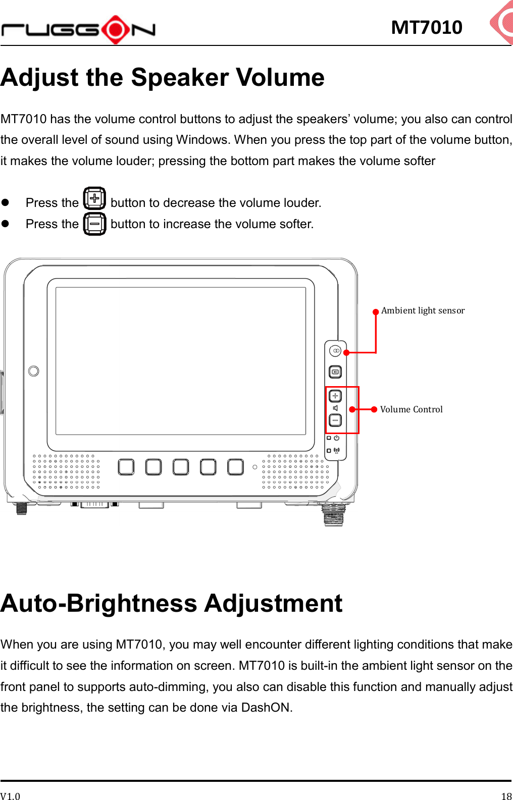 MT7010 V1.0 18Adjust the Speaker Volume MT7010 has the volume control buttons to adjust the speakers’ volume; you also can control the overall level of sound using Windows. When you press the top part of the volume button, it makes the volume louder; pressing the bottom part makes the volume softer    Press the          button to decrease the volume louder.    Press the          button to increase the volume softer.    Auto-Brightness Adjustment When you are using MT7010, you may well encounter different lighting conditions that make it difficult to see the information on screen. MT7010 is built-in the ambient light sensor on the front panel to supports auto-dimming, you also can disable this function and manually adjust the brightness, the setting can be done via DashON. Volume Control Ambient light sensor 