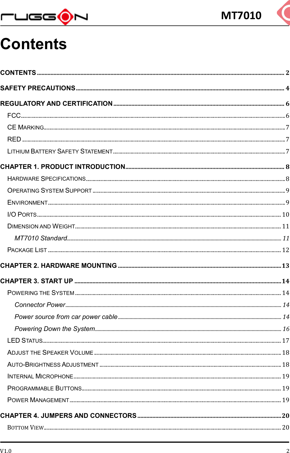 MT7010 V1.0 2Contents CONTENTS ..................................................................................................................................................................... 2 SAFETY PRECAUTIONS ........................................................................................................................................... 4 REGULATORY AND CERTIFICATION .................................................................................................................. 6 FCC ................................................................................................................................................................................................... 6 CE MARKING .................................................................................................................................................................................. 7 RED .................................................................................................................................................................................................. 7 LITHIUM BATTERY SAFETY STATEMENT ............................................................................................................................... 7 CHAPTER 1. PRODUCT INTRODUCTION .......................................................................................................... 8 HARDWARE SPECIFICATIONS ................................................................................................................................................... 8 OPERATING SYSTEM SUPPORT .............................................................................................................................................. 9 ENVIRONMENT ............................................................................................................................................................................... 9 I/O PORTS .................................................................................................................................................................................... 10 DIMENSION AND WEIGHT ........................................................................................................................................................ 11 MT7010 Standard ....................................................................................................................................................................... 11 PACKAGE LIST ............................................................................................................................................................................ 12 CHAPTER 2. HARDWARE MOUNTING ............................................................................................................. 13 CHAPTER 3. START UP .......................................................................................................................................... 14 POWERING THE SYSTEM ........................................................................................................................................................ 14 Connector Power ........................................................................................................................................................................ 14 Power source from car power cable ............................................................................................................................... 14 Powering Down the System ................................................................................................................................................. 16 LED STATUS................................................................................................................................................................................ 17 ADJUST THE SPEAKER VOLUME .......................................................................................................................................... 18 AUTO-BRIGHTNESS ADJUSTMENT ...................................................................................................................................... 18 INTERNAL MICROPHONE ......................................................................................................................................................... 19 PROGRAMMABLE BUTTONS ................................................................................................................................................... 19 POWER MANAGEMENT ............................................................................................................................................................ 19 CHAPTER 4. JUMPERS AND CONNECTORS ................................................................................................ 20 BOTTOM VIEW ............................................................................................................................................................................... 20 