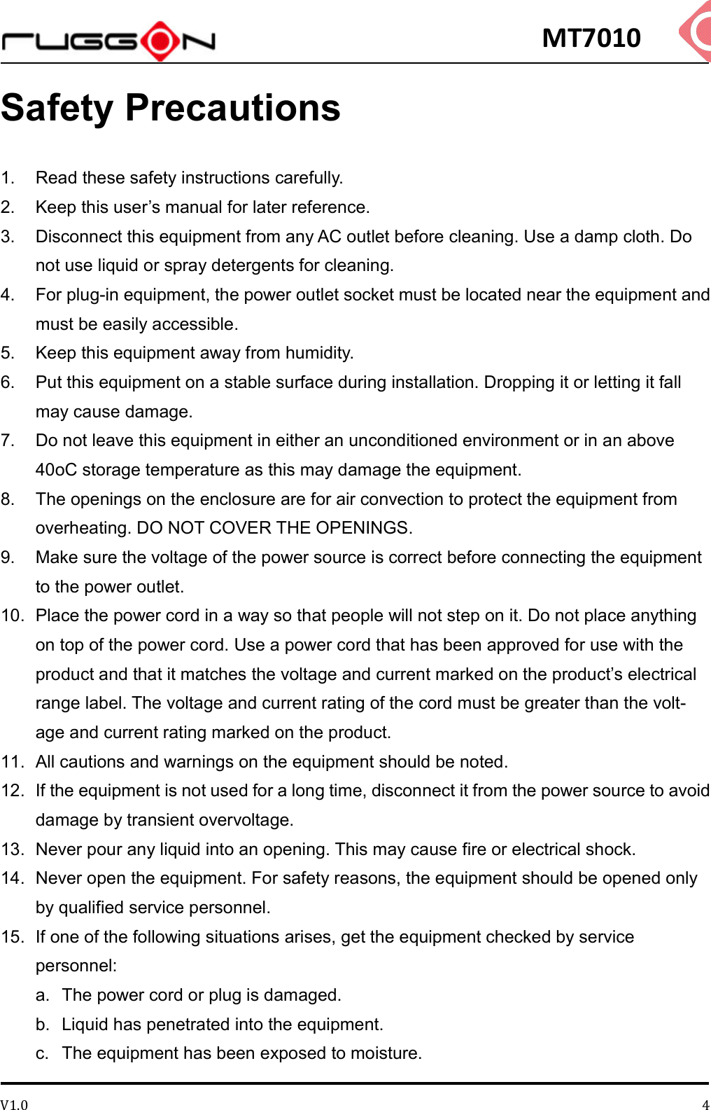 MT7010 V1.0 4Safety Precautions 1.  Read these safety instructions carefully.   2.  Keep this user’s manual for later reference.   3.  Disconnect this equipment from any AC outlet before cleaning. Use a damp cloth. Do not use liquid or spray detergents for cleaning.   4.  For plug-in equipment, the power outlet socket must be located near the equipment and must be easily accessible.   5.  Keep this equipment away from humidity.   6.  Put this equipment on a stable surface during installation. Dropping it or letting it fall may cause damage.   7.  Do not leave this equipment in either an unconditioned environment or in an above 40oC storage temperature as this may damage the equipment.   8.  The openings on the enclosure are for air convection to protect the equipment from overheating. DO NOT COVER THE OPENINGS.   9.  Make sure the voltage of the power source is correct before connecting the equipment to the power outlet.   10.  Place the power cord in a way so that people will not step on it. Do not place anything on top of the power cord. Use a power cord that has been approved for use with the product and that it matches the voltage and current marked on the product’s electrical range label. The voltage and current rating of the cord must be greater than the volt- age and current rating marked on the product.   11.  All cautions and warnings on the equipment should be noted. 12.  If the equipment is not used for a long time, disconnect it from the power source to avoid damage by transient overvoltage.   13.  Never pour any liquid into an opening. This may cause fire or electrical shock.   14.  Never open the equipment. For safety reasons, the equipment should be opened only by qualified service personnel. 15.  If one of the following situations arises, get the equipment checked by service personnel:   a.  The power cord or plug is damaged.   b.  Liquid has penetrated into the equipment.   c.  The equipment has been exposed to moisture.   