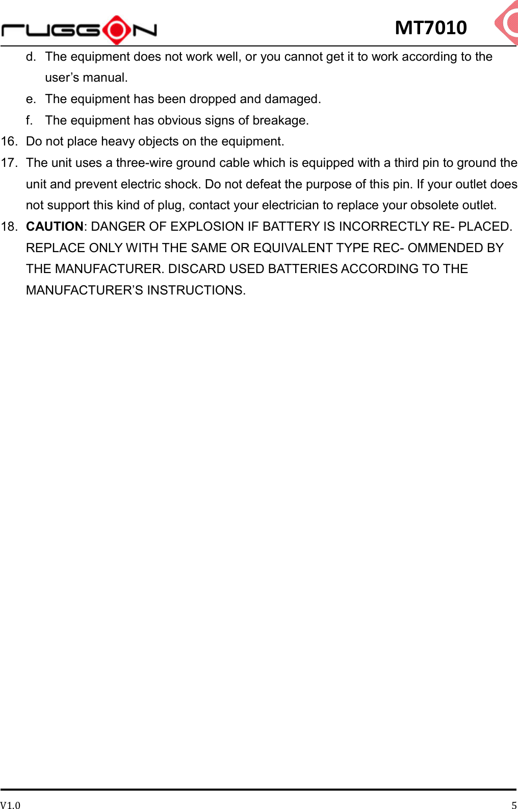 MT7010 V1.0 5d.  The equipment does not work well, or you cannot get it to work according to the user’s manual.   e.  The equipment has been dropped and damaged. f.  The equipment has obvious signs of breakage.   16.  Do not place heavy objects on the equipment.   17.  The unit uses a three-wire ground cable which is equipped with a third pin to ground the unit and prevent electric shock. Do not defeat the purpose of this pin. If your outlet does not support this kind of plug, contact your electrician to replace your obsolete outlet.   18.  CAUTION: DANGER OF EXPLOSION IF BATTERY IS INCORRECTLY RE- PLACED. REPLACE ONLY WITH THE SAME OR EQUIVALENT TYPE REC- OMMENDED BY THE MANUFACTURER. DISCARD USED BATTERIES ACCORDING TO THE MANUFACTURER’S INSTRUCTIONS.     
